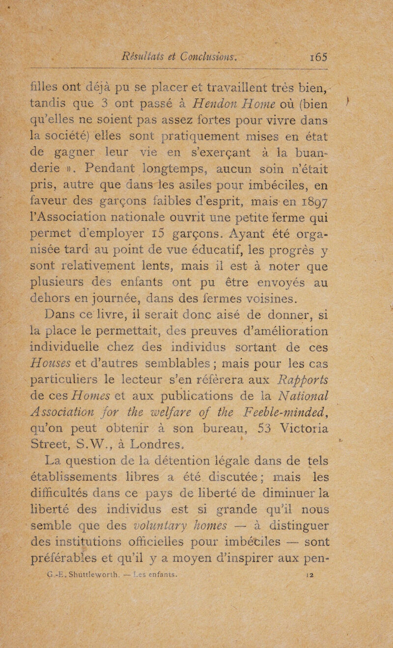 filles ont déjà pu se placer et travaillent très bien, tandis que 3 ont passé à Hendon Home où (bien qu’elles ne soient pas assez fortes pour vivre dans la société) elles sont pratiquement mises en état de gagner leur vie en s’exerçant à la buan¬ derie ». Pendant longtemps, aucun soin n’était pris, autre que dans ies asiles pour imbéciles, en faveur des garçons faibles desprit, mais en 1897 l’Association nationale ouvrit une petite ferme qui permet d’employer i5 garçons. Ayant été orga¬ nisée tard au point de vue éducatif, les progrès y sont relativement lents, mais il est à noter que plusieurs des enfants ont pu être envoyés au dehors en journée, dans des fermes voisines. Dans ce livre, il serait donc aisé de donner, si la place le permettait, des preuves d’amélioration individuelle chez des individus sortant de ces Houses et d’autres semblables ; mais pour les cas particuliers le lecteur s’en référera aux Rapports de ces Homes et aux publications de la National Association for the welfare of the Feeble-minded, qu’on peut obtenir à son bureau, 53 Victoria Street, S.W., à Londres, La question de la détention légale dans de tels établissements libres a été discutée ; mais les difficultés dans ce pays de liberté de diminuer la liberté des individus est si grande qu’il nous semble que des voluntary homes — à distinguer des institutions officielles pour imbéciles — sont préférables et qu’il ÿ a moyen d’inspirer aux pen- G.-E. Shuttleworth. — ‘ -S enfants. !2