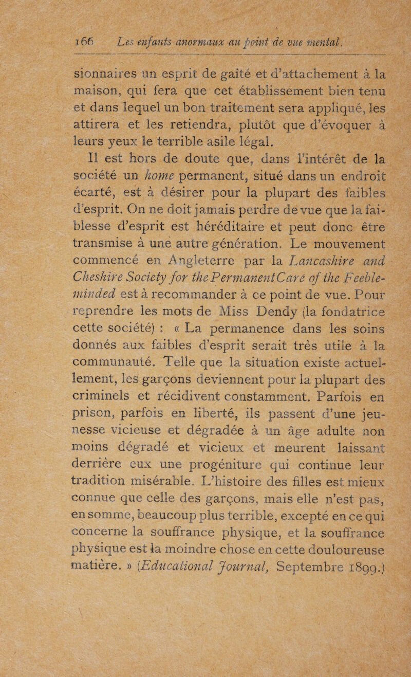 sionnaires un esprit de gaîté et d’attachement à la maison, qui fera que cet établissement bien tenu et dans lequel un bon traitement sera appliqué, les attirera et les retiendra, plutôt que d’évoquer à leurs yeux le terrible asile légal. Il est hors de doute que, dans l’intérêt de la société un home permanent, situé dans un endroit écarté, est à désirer pour la plupart des faibles d’esprit. On ne doit jamais perdre de vue que la fai¬ blesse d’esprit est héréditaire et peut donc être transmise à une autre génération. Le mouvement commencé en Angleterre par la Lancashire and Cheshire Society for the Permanente are of the Feeble¬ minded est à recommander à ce point de vue. Pour reprendre les mots de Miss Dendy (la fondatrice cette société) : « La permanence dans les soins donnés aux faibles d’esprit serait très utile à la communauté. Telle que la situation existe actuel¬ lement, les garçons deviennent pour la plupart des criminels et récidivent constamment. Parfois en prison, parfois en liberté, ils passent d’une jeu¬ nesse vicieuse et dégradée à un âge adulte non moins dégradé et vicieux et meurent laissant derrière eux une progéniture qui continue leur tradition misérable. L’histoire des filles est mieux connue que celle des garçons, mais elle n’est pas, en somme, beaucoup plus terrible, excepté en ce qui concerne la souffrance physique, et la souffrance physique est la moindre chose en cette douloureuse matière. » (Educational Journal, Septembre i8qg.)