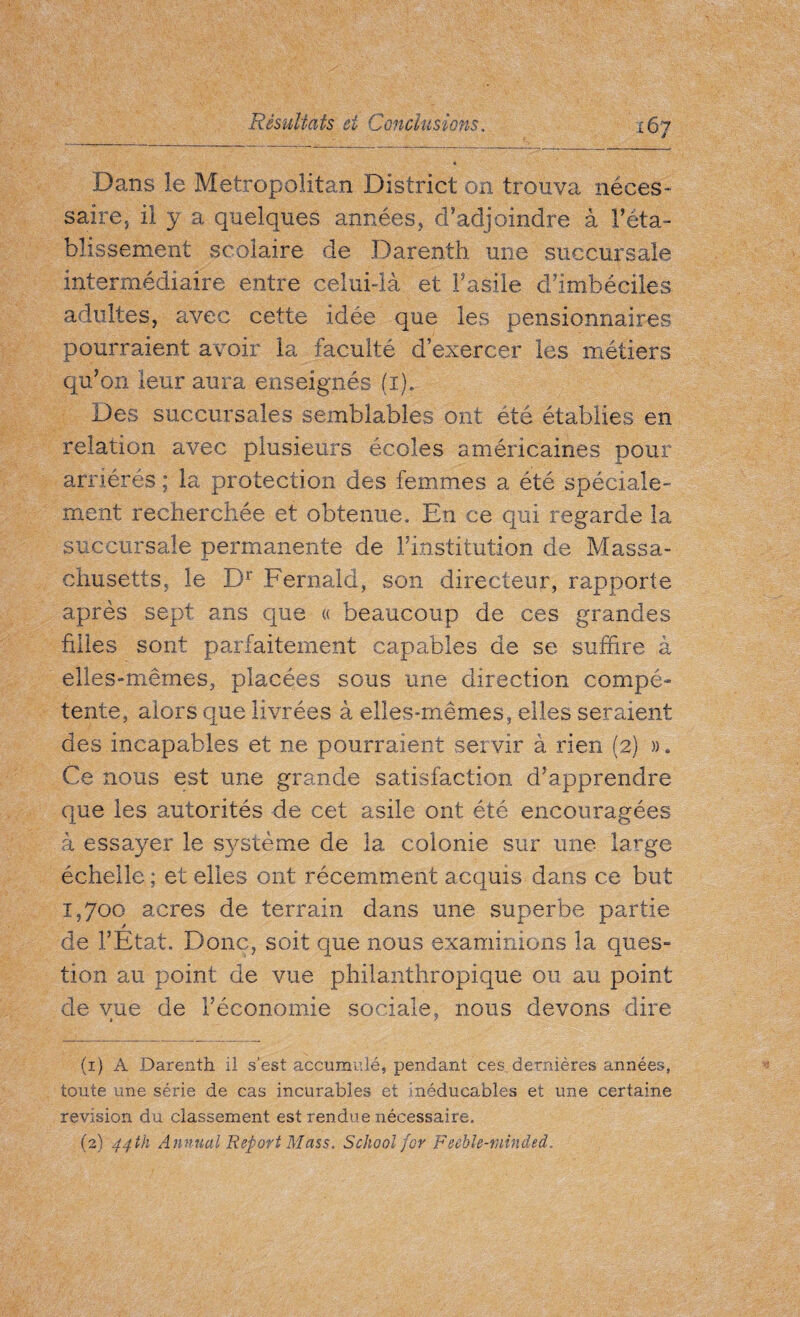 Dans le Metropolitan District on trouva néces¬ saire, il y a quelques années, d’adjoindre à l’éta¬ blissement scolaire de Darenth une succursale intermédiaire entre celui-là et l’asile d’imbéciles adultes, avec cette idée que les pensionnaires pourraient avoir la faculté d’exercer les métiers qu’on leur aura enseignés (r). Des succursales semblables ont été établies en relation avec plusieurs écoles américaines pour arriérés; la protection des femmes a été spéciale¬ ment recherchée et obtenue. En ce qui regarde la succursale permanente de l’institution de Massa¬ chusetts, le Dr Fernald, son directeur, rapporte après sept ans que « beaucoup de ces grandes filles sont parfaitement capables de se suffire à elles-mêmes, placées sous une direction compé¬ tente, alors que livrées à elles-mêmes, elles seraient des incapables et ne pourraient servir à rien (2) ». Ce nous est une grande satisfaction d’apprendre que les autorités de cet asile ont été encouragées à essayer le système de la colonie sur une large échelle ; et elles ont récemment acquis dans ce but 1,700 acres de terrain dans une .superbe partie de l’État. Donc, soit que nous examinions la ques¬ tion au point de vue philanthropique ou au point de vue de l’économie sociale, nous devons dire (1) A Darenth il s'est accumulé, pendant ces, dernières années, toute une série de cas incurables et înéducabîes et une certaine revision du classement est rendue nécessaire. (2) 44th Annual Report Mass. School for Feeble-minded.