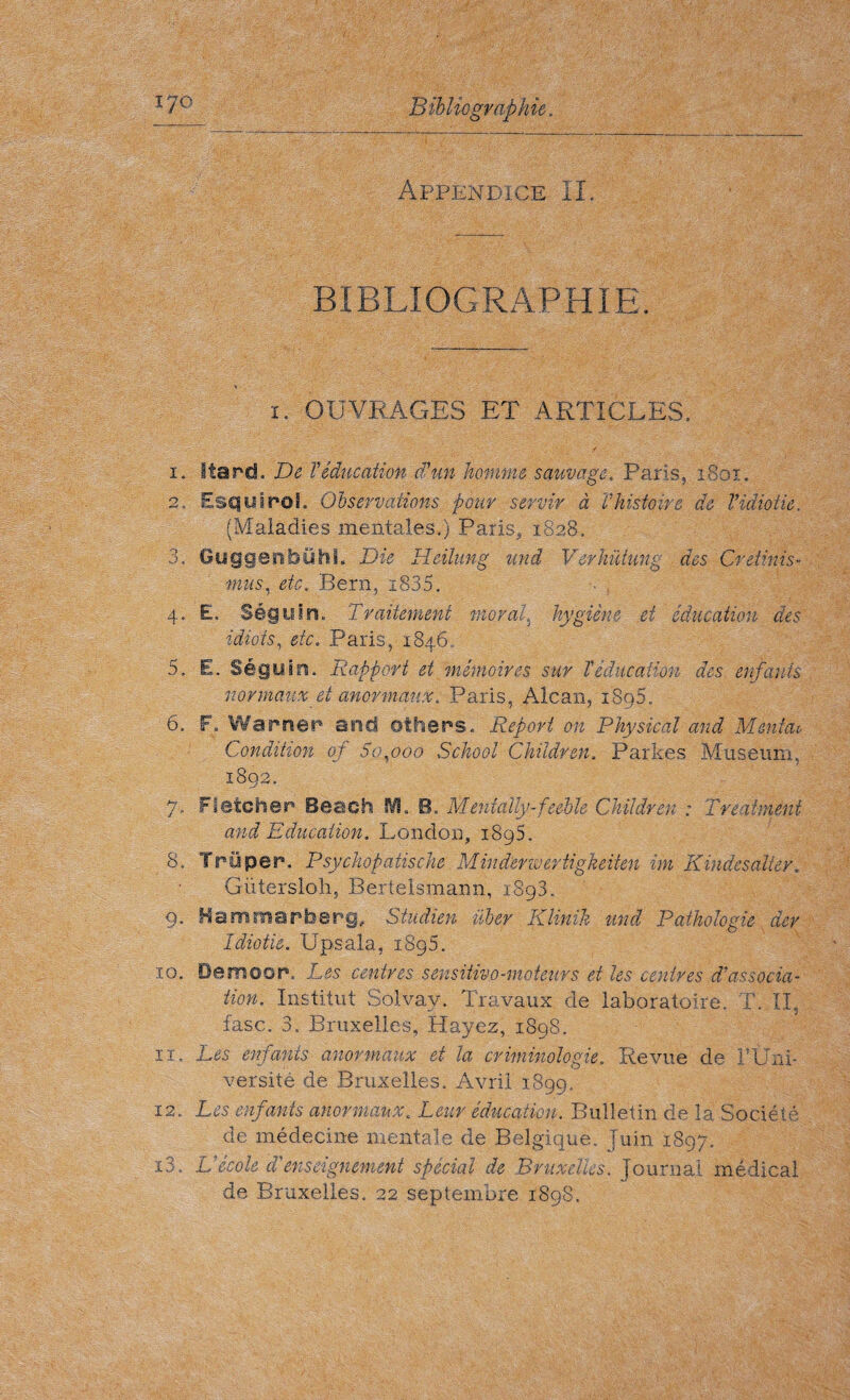 i7o Bibliographie. Appendice il. BIBLIOGRAPHIE. i. OUVRAGES ET ARTICLES. i. Itarcf. De Véducation d'un homme sauvage, Paris, iSoi. 2.. Esquirol. Observations pour servir à Vhistoire de Vidiotie. (Maladies mentales.) Paris, 1828, 3. Guggenbühi. Die Heilung uni Verhütung des Or dims- mus, etc. Bern, i835. 4. E. Séguin, Traitement moral, hygiène et éducation des idiots, etc. Paris, 1846. 5. E. Séguin. Rapport et, mémoires sur T éducation des enfants normaux et anormaux, Paris, Alcan, i8g5. 6. F. Warner and others. Report on Physical and Menfeu Condition of So,000 School Children. Parkes Museum, 1892. 7. Fletcher Beach !¥8 „ B. Menially-feeble Children : Treatment and Education. London, 1895. 8. Try per. Psychopatische Minderwertigkeiten im Kindesalier, Giitersloh, Bertelsmann, 1893. 9. Hammarberg» Studien uber Klinik und Pathologie dev Idiotic. Upsala, 1895. IQ. Demoor, Les centres sensitivo-moteurs et les centres d'associa¬ tion. Institut Solvay. Travaux de laboratoire. T. IL fasc. 3. Bruxelles, Hayez, 1898. iï. Les enfants anormaux et la criminologie. Revue de F Uni¬ versité de Bruxelles. Avril 1899. 12. Les enfants anormaux. Leur éducation. Bulletin de la Société de médecine mentale de Belgique. Juin 1897. 13. Vécole à'enseignement spécial de Bruxelles. Journal médical de Bruxelles. 22 septembre 1898.