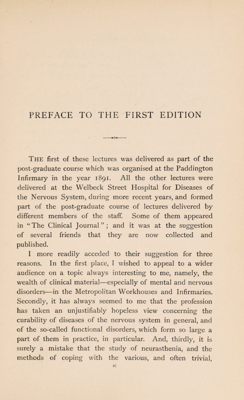 The first of these lectures was delivered as part of the post-graduate course which was organised at the Paddington Infirmary in the year 1891. All the other lectures were delivered at the Welbeck Street Hospital for Diseases of the Nervous System, during more recent years, and formed part of the post-graduate course of lectures delivered by different members of the staff. Some of them appeared in “The Clinical Journal”; and it was at the suggestion of several friends that they are now collected and published. I more readily acceded to their suggestion for three reasons. In the first place, I wished to appeal to a wider audience on a topic always interesting to me, namely, the wealth of clinical material—especially of mental and nervous disorders—in the Metropolitan Workhouses and Infirmaries. Secondly, it has always seemed to me that the profession has taken an unjustifiably hopeless view concerning the curability of diseases of the nervous system in general, and of the so-called functional disorders, which form so large a part of them in practice, in particular. And, thirdly, it is surely a mistake that the study of neurasthenia, and the methods of coping with the various, and often trivial,