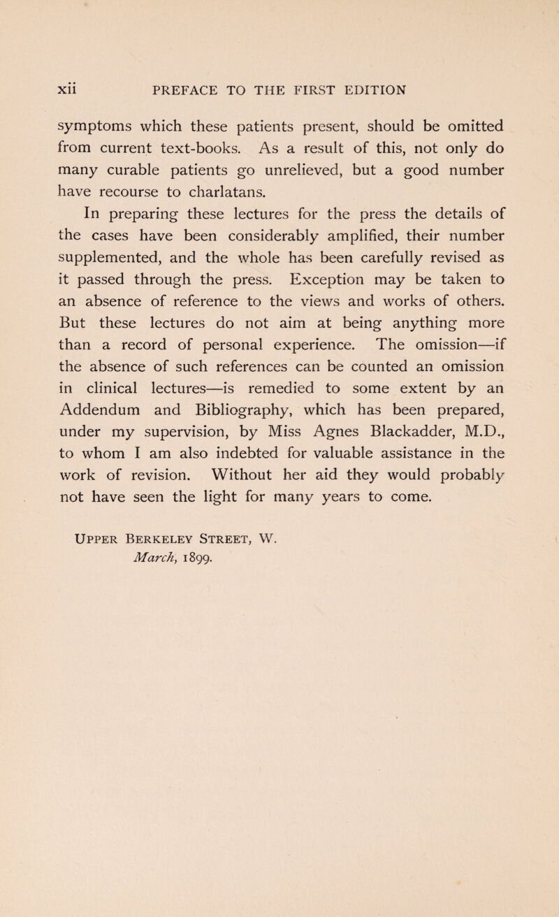 symptoms which these patients present, should be omitted from current text-books. As a result of this, not only do many curable patients go unrelieved, but a good number have recourse to charlatans. In preparing these lectures for the press the details of the cases have been considerably amplified, their number supplemented, and the whole has been carefully revised as it passed through the press. Exception may be taken to an absence of reference to the views and works of others. But these lectures do not aim at being anything more than a record of personal experience. The omission—if the absence of such references can be counted an omission in clinical lectures—is remedied to some extent by an Addendum and Bibliography, which has been prepared, under my supervision, by Miss Agnes Blackadder, M.D., to whom I am also indebted for valuable assistance in the work of revision. Without her aid they would probably not have seen the light for many years to come. Upper Berkeley Street, W. March, 1899.