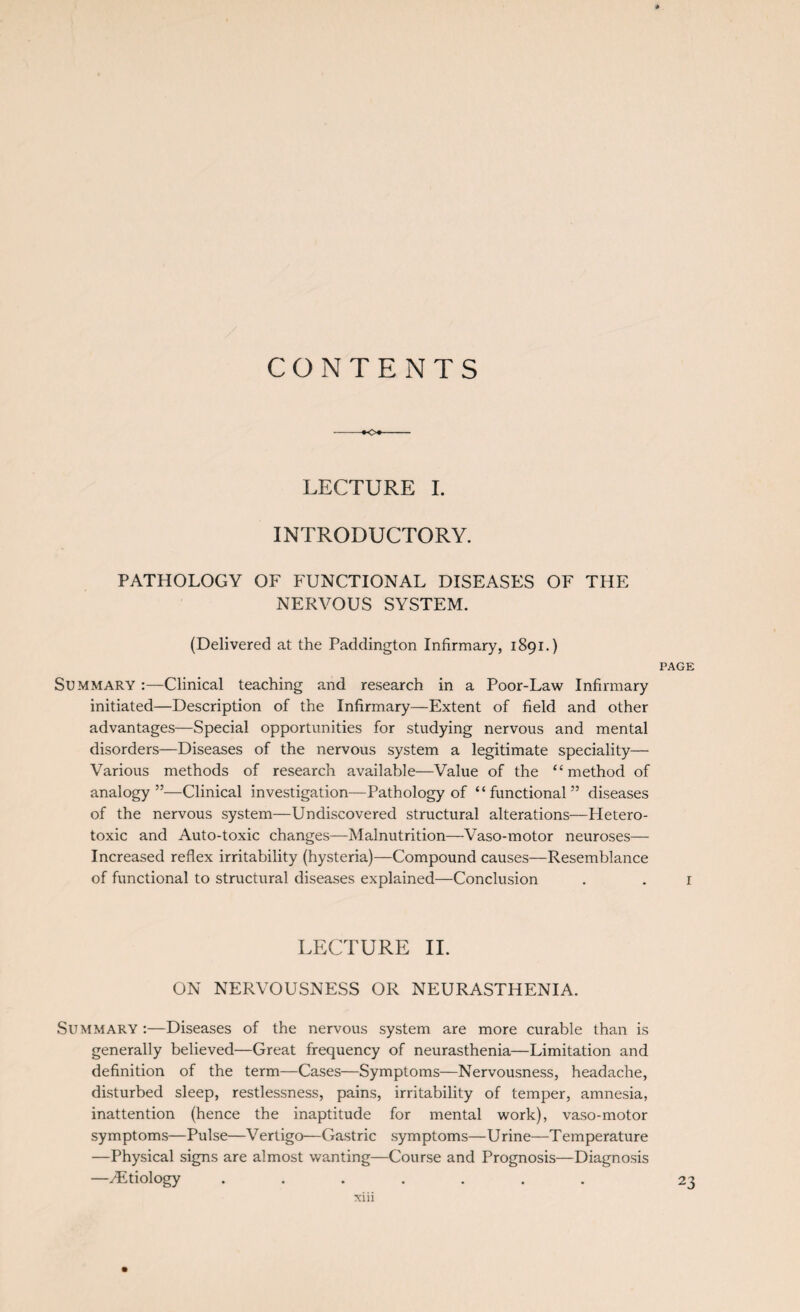 CONTENTS LECTURE I. INTRODUCTORY. PATHOLOGY OF FUNCTIONAL DISEASES OF THE NERVOUS SYSTEM. (Delivered at the Paddington Infirmary, 1891.) PAGE Summary :—Clinical teaching and research in a Poor-Law Infirmary initiated—Description of the Infirmary—Extent of field and other advantages—Special opportunities for studying nervous and mental disorders—Diseases of the nervous system a legitimate speciality— Various methods of research available—Value of the “method of analogy”—Clinical investigation—Pathology of “functional” diseases of the nervous system—Undiscovered structural alterations—Hetero¬ toxic and Auto-toxic changes—Malnutrition—Vaso-motor neuroses— Increased reflex irritability (hysteria)—Compound causes—Resemblance of functional to structural diseases explained—Conclusion . . 1 LECTURE II. ON NERVOUSNESS OR NEURASTHENIA. Summary :—Diseases of the nervous system are more curable than is generally believed—Great frequency of neurasthenia—Limitation and definition of the term—Cases—Symptoms—Nervousness, headache, disturbed sleep, restlessness, pains, irritability of temper, amnesia, inattention (hence the inaptitude for mental work), vaso-motor symptoms—Pulse—Vertigo—Gastric symptoms—Urine—Temperature —Physical signs are almost wanting—Course and Prognosis—Diagnosis —./Etiology ....... 23