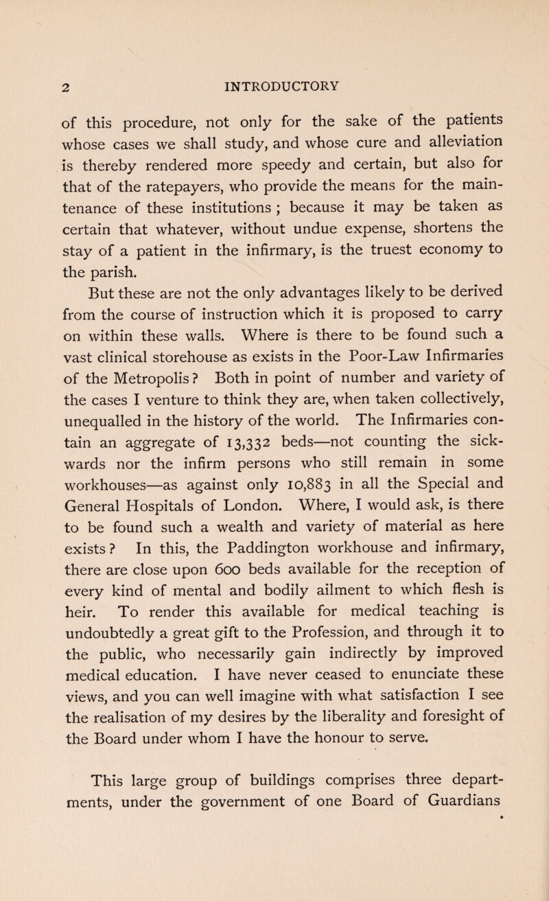 of this procedure, not only for the sake of the patients whose cases we shall study, and whose cure and alleviation is thereby rendered more speedy and certain, but also for that of the ratepayers, who provide the means for the main¬ tenance of these institutions ; because it may be taken as certain that whatever, without undue expense, shortens the stay of a patient in the infirmary, is the truest economy to the parish. But these are not the only advantages likely to be derived from the course of instruction which it is proposed to carry on within these walls. Where is there to be found such a vast clinical storehouse as exists in the Poor-Law Infirmaries of the Metropolis ? Both in point of number and variety of the cases I venture to think they are, when taken collectively, unequalled in the history of the world. The Infirmaries con¬ tain an aggregate of 13,332 beds—not counting the sick- wards nor the infirm persons who still remain in some workhouses—as against only 10,883 in all the Special and General Hospitals of London. Where, I would ask, is there to be found such a wealth and variety of material as here exists ? In this, the Paddington workhouse and infirmary, there are close upon 600 beds available for the reception of every kind of mental and bodily ailment to which flesh is heir. To render this available for medical teaching is undoubtedly a great gift to the Profession, and through it to the public, who necessarily gain indirectly by improved medical education. I have never ceased to enunciate these views, and you can well imagine with what satisfaction I see the realisation of my desires by the liberality and foresight of the Board under whom I have the honour to serve. This large group of buildings comprises three depart¬ ments, under the government of one Board of Guardians