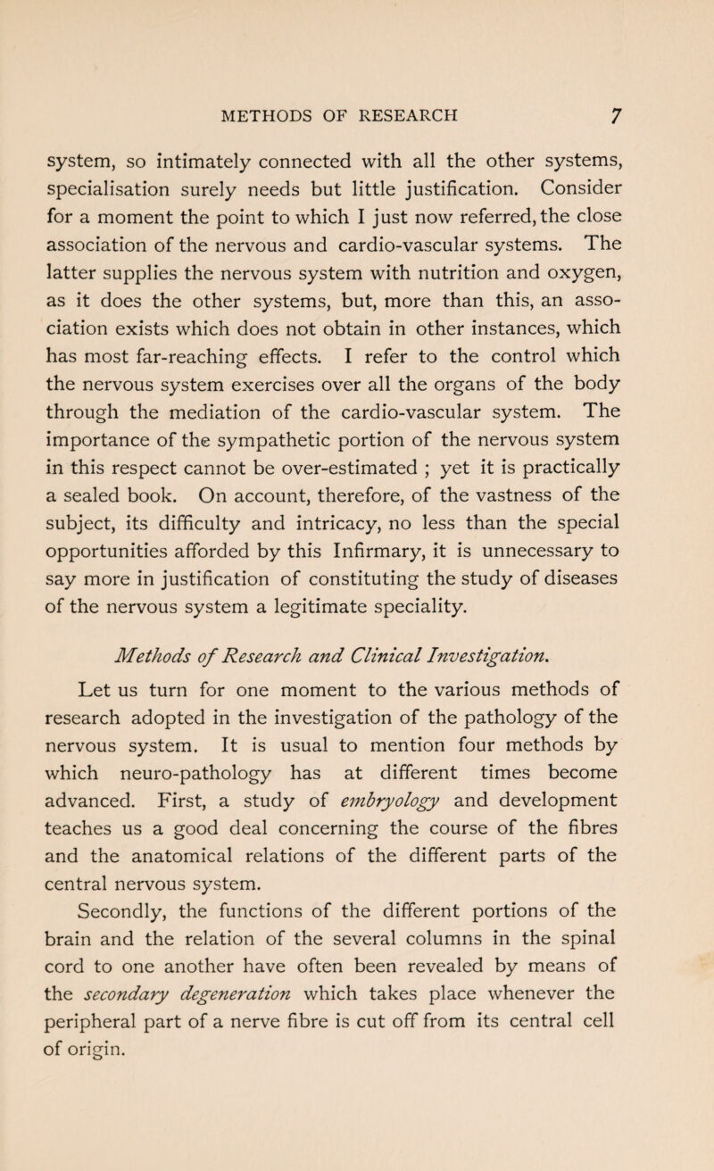 system, so intimately connected with all the other systems, specialisation surely needs but little justification. Consider for a moment the point to which I just now referred, the close association of the nervous and cardio-vascular systems. The latter supplies the nervous system with nutrition and oxygen, as it does the other systems, but, more than this, an asso¬ ciation exists which does not obtain in other instances, which has most far-reaching effects. I refer to the control which the nervous system exercises over all the organs of the body through the mediation of the cardio-vascular system. The importance of the sympathetic portion of the nervous system in this respect cannot be over-estimated ; yet it is practically a sealed book. On account, therefore, of the vastness of the subject, its difficulty and intricacy, no less than the special opportunities afforded by this Infirmary, it is unnecessary to say more in justification of constituting the study of diseases of the nervous system a legitimate speciality. Methods of Research and Clinical Investigation. Let us turn for one moment to the various methods of research adopted in the investigation of the pathology of the nervous system. It is usual to mention four methods by which neuro-pathology has at different times become advanced. First, a study of embryology and development teaches us a good deal concerning the course of the fibres and the anatomical relations of the different parts of the central nervous system. Secondly, the functions of the different portions of the brain and the relation of the several columns in the spinal cord to one another have often been revealed by means of the secondary degeneration which takes place whenever the peripheral part of a nerve fibre is cut off from its central cell of origin.