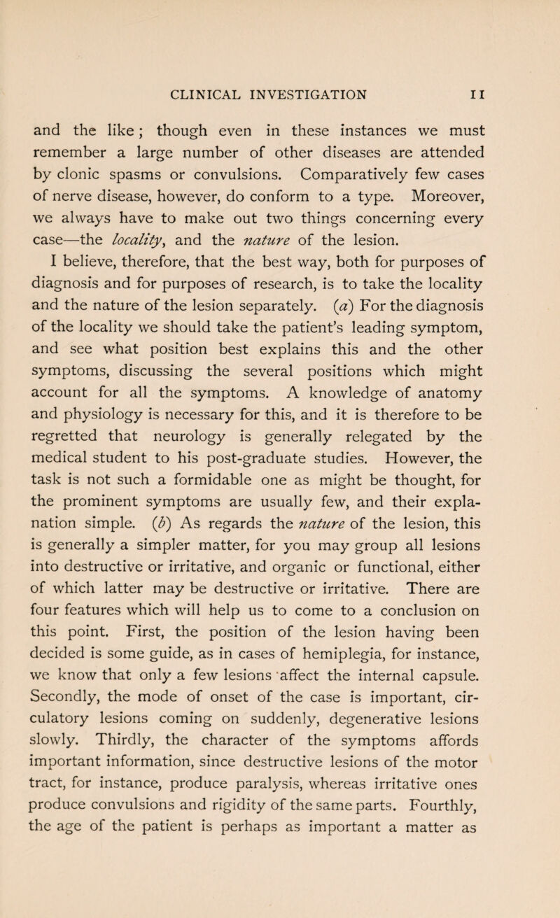 and the like; though even in these instances we must remember a large number of other diseases are attended by clonic spasms or convulsions. Comparatively few cases of nerve disease, however, do conform to a type. Moreover, we always have to make out two things concerning every case—the locality, and the nature of the lesion. I believe, therefore, that the best way, both for purposes of diagnosis and for purposes of research, is to take the locality and the nature of the lesion separately, (a) For the diagnosis of the locality we should take the patient’s leading symptom, and see what position best explains this and the other symptoms, discussing the several positions which might account for all the symptoms. A knowledge of anatomy and physiology is necessary for this, and it is therefore to be regretted that neurology is generally relegated by the medical student to his post-graduate studies. However, the task is not such a formidable one as might be thought, for the prominent symptoms are usually few, and their expla¬ nation simple, (b) As regards the nature of the lesion, this is generally a simpler matter, for you may group all lesions into destructive or irritative, and organic or functional, either of which latter may be destructive or irritative. There are four features which will help us to come to a conclusion on this point. First, the position of the lesion having been decided is some guide, as in cases of hemiplegia, for instance, we know that only a few lesions affect the internal capsule. Secondly, the mode of onset of the case is important, cir¬ culatory lesions coming on suddenly, degenerative lesions slowly. Thirdly, the character of the symptoms affords important information, since destructive lesions of the motor tract, for instance, produce paralysis, whereas irritative ones produce convulsions and rigidity of the same parts. Fourthly, the age of the patient is perhaps as important a matter as