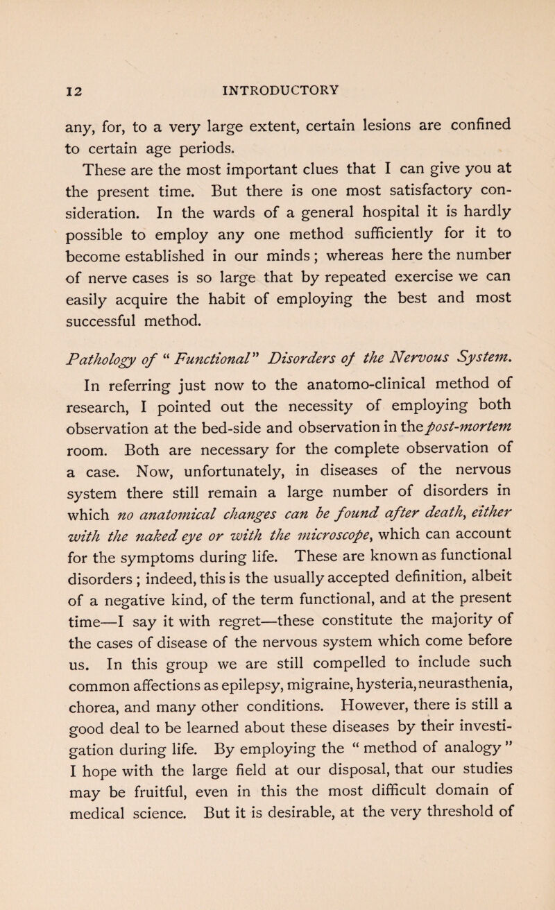 any, for, to a very large extent, certain lesions are confined to certain age periods. These are the most important clues that I can give you at the present time. But there is one most satisfactory con¬ sideration. In the wards of a general hospital it is hardly possible to employ any one method sufficiently for it to become established in our minds; whereas here the number of nerve cases is so large that by repeated exercise we can easily acquire the habit of employing the best and most successful method. Pathology of “ Functional” Disorders of the Nervous System. In referring just now to the anatomo-clinical method of research, I pointed out the necessity of employing both observation at the bed-side and observation in the post-mortem room. Both are necessary for the complete observation of a case. Now, unfortunately, in diseases of the nervous system there still remain a large number of disorders in which no anatomical changes can be found after deaths either with the naked eye or with the microscope, which can account for the symptoms during life. These are known as functional disorders ; indeed, this is the usually accepted definition, albeit of a negative kind, of the term functional, and at the present time—I say it with regret—these constitute the majority of the cases of disease of the nervous system which come before us. In this group we are still compelled to include such common affections as epilepsy, migraine, hysteria,neurasthenia, chorea, and many other conditions. However, there is still a good deal to be learned about these diseases by their investi¬ gation during life. By employing the “ method of analogy ” I hope with the large field at our disposal, that our studies may be fruitful, even in this the most difficult domain of medical science. But it is desirable, at the very threshold of