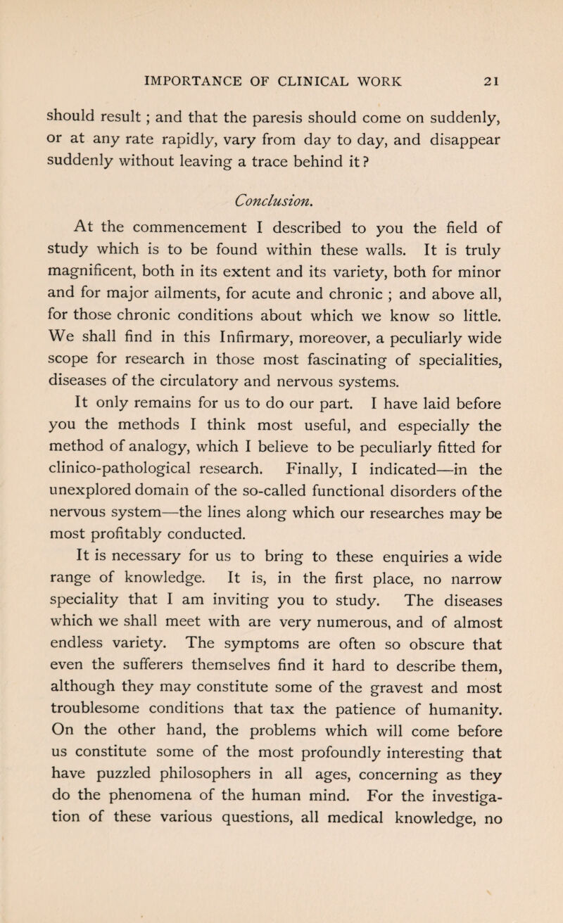 should result ; and that the paresis should come on suddenly, or at any rate rapidly, vary from day to day, and disappear suddenly without leaving a trace behind it ? Conclusion. At the commencement I described to you the field of study which is to be found within these walls. It is truly magnificent, both in its extent and its variety, both for minor and for major ailments, for acute and chronic ; and above all, for those chronic conditions about which we know so little. We shall find in this Infirmary, moreover, a peculiarly wide scope for research in those most fascinating of specialities, diseases of the circulatory and nervous systems. It only remains for us to do our part. I have laid before you the methods I think most useful, and especially the method of analogy, which I believe to be peculiarly fitted for clinico-pathological research. Finally, I indicated—in the unexplored domain of the so-called functional disorders of the nervous system—the lines along which our researches may be most profitably conducted. It is necessary for us to bring to these enquiries a wide range of knowledge. It is, in the first place, no narrow speciality that I am inviting you to study. The diseases which we shall meet with are very numerous, and of almost endless variety. The symptoms are often so obscure that even the sufferers themselves find it hard to describe them, although they may constitute some of the gravest and most troublesome conditions that tax the patience of humanity. On the other hand, the problems which will come before us constitute some of the most profoundly interesting that have puzzled philosophers in all ages, concerning as they do the phenomena of the human mind. For the investiga¬ tion of these various questions, all medical knowledge, no