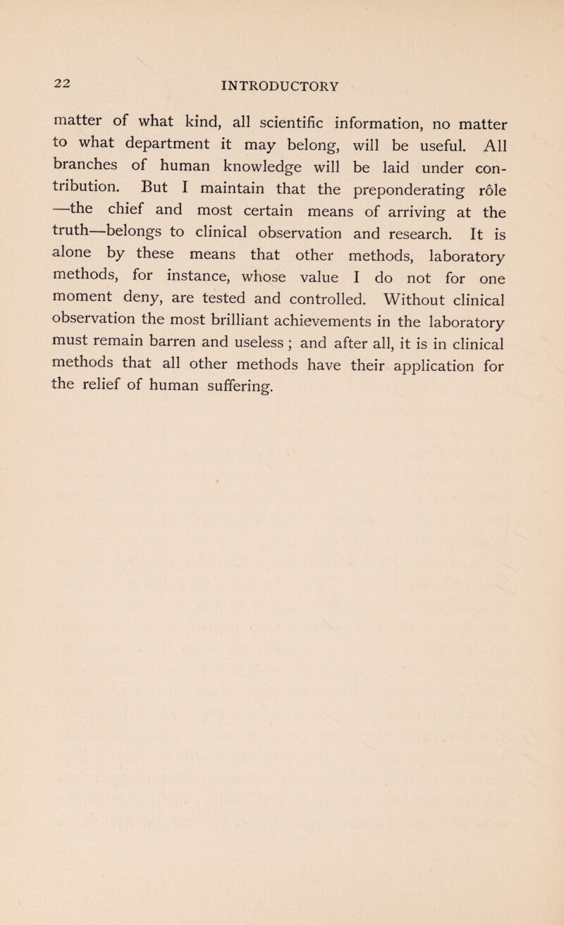 matter of what kind, all scientific information, no matter to what department it may belong, will be useful. All branches of human knowledge will be laid under con¬ tribution. But I maintain that the preponderating role the chief and most certain means of arriving at the truth—belongs to clinical observation and research. It is alone by these means that other methods, laboratory methods, for instance, whose value I do not for one moment deny, are tested and controlled. Without clinical observation the most brilliant achievements in the laboratory must remain barren and useless ; and after all, it is in clinical methods that all other methods have their application for the relief of human suffering.