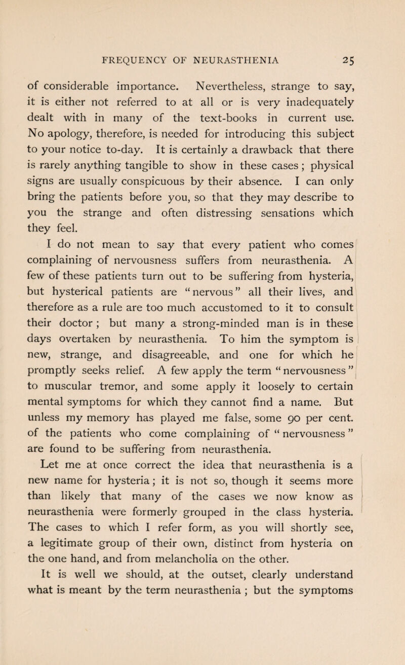 of considerable importance. Nevertheless, strange to say, it is either not referred to at all or is very inadequately dealt with in many of the text-books in current use. No apology, therefore, is needed for introducing this subject to your notice to-day. It is certainly a drawback that there is rarely anything tangible to show in these cases; physical signs are usually conspicuous by their absence. I can only bring the patients before you, so that they may describe to you the strange and often distressing sensations which they feel. I do not mean to say that every patient who comes complaining of nervousness suffers from neurasthenia. A few of these patients turn out to be suffering from hysteria, but hysterical patients are “ nervous ” all their lives, and therefore as a rule are too much accustomed to it to consult their doctor ; but many a strong-minded man is in these days overtaken by neurasthenia. To him the symptom is new, strange, and disagreeable, and one for which he promptly seeks relief. A few apply the term “ nervousness ” to muscular tremor, and some apply it loosely to certain mental symptoms for which they cannot find a name. But unless my memory has played me false, some 90 per cent, of the patients who come complaining of “ nervousness ” are found to be suffering from neurasthenia. Let me at once correct the idea that neurasthenia is a new name for hysteria; it is not so, though it seems more than likely that many of the cases we now know as neurasthenia were formerly grouped in the class hysteria. The cases to which I refer form, as you will shortly see, a legitimate group of their own, distinct from hysteria on the one hand, and from melancholia on the other. It is well we should, at the outset, clearly understand what is meant by the term neurasthenia ; but the symptoms