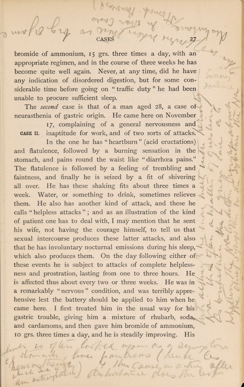 f- A 75 K 9 A ' 'J 1 O'TV CASES Y «,,4—4 ^ / v' / } ' e, - V '*h r\/'7 ./ X ' y A I )*- Ln 27 / A. v V % v iJL a ' ~~~ ' |r X bromide of ammonium, 15 grs. three times a day, with an appropriate regimen, and in the course of three weeks he has become quite well again. Never, at any time, did he have any indication of disordered digestion, but for some con¬ siderable time before going on “ traffic duty ” he had been unable to procure sufficient sleep. The second case is that of a man aged 28, a case oH. neurasthenia of gastric origin. He came here on November 17, complaining of a general nervousness and case 11. inaptitude for work, and of two sorts of attacks. ' In the one he has “ heartburn ” (acid eructations) and flatulence, followed by a burning sensation in the stomach, and pains round the waist like “ diarrhoea pains.” The flatulence is followed by a feeling of trembling and faintness, and finally he is seized by a fit of shivering all over. He has these shaking fits about three times a week. Water, or something to drink, sometimes relieves them. He also has another kind of attack, and these he calls “ helpless attacks ” ; and as an illustration of the kind of patient one has to deal with, I may mention that he sent his wife, not having the courage himself, to tell us that 4. 4 s, ft Al X r >» M v 1 J mn . K •v* : T / j 4 ^ V sexual intercourse produces these latter attacks, and also that he has involuntary nocturnal emissions during his sleep, which also produces them. On the day following either of these events he is subject to attacks of complete helpless- I V I4 4 ^ J X: • ness and prostration, lasting from one to three hours. He is affected thus about every two or three weeks. He was in a remarkably “ nervous ” condition, and was terribly appre¬ hensive lest the battery should be applied to him when he came here. I first treated him in the usual way for his gastric trouble, giving him a mixture of rhubarb, soda, i '( ' f K t and cardamoms, and then gave him bromide of ammonium, 10 grs. three times a day, and he is steadily improving. His . / /> — > a. J/ it A V ^ uA. I vv y v a Cv /■ r, / f //tv I ►wvx h < m. <1 L a,