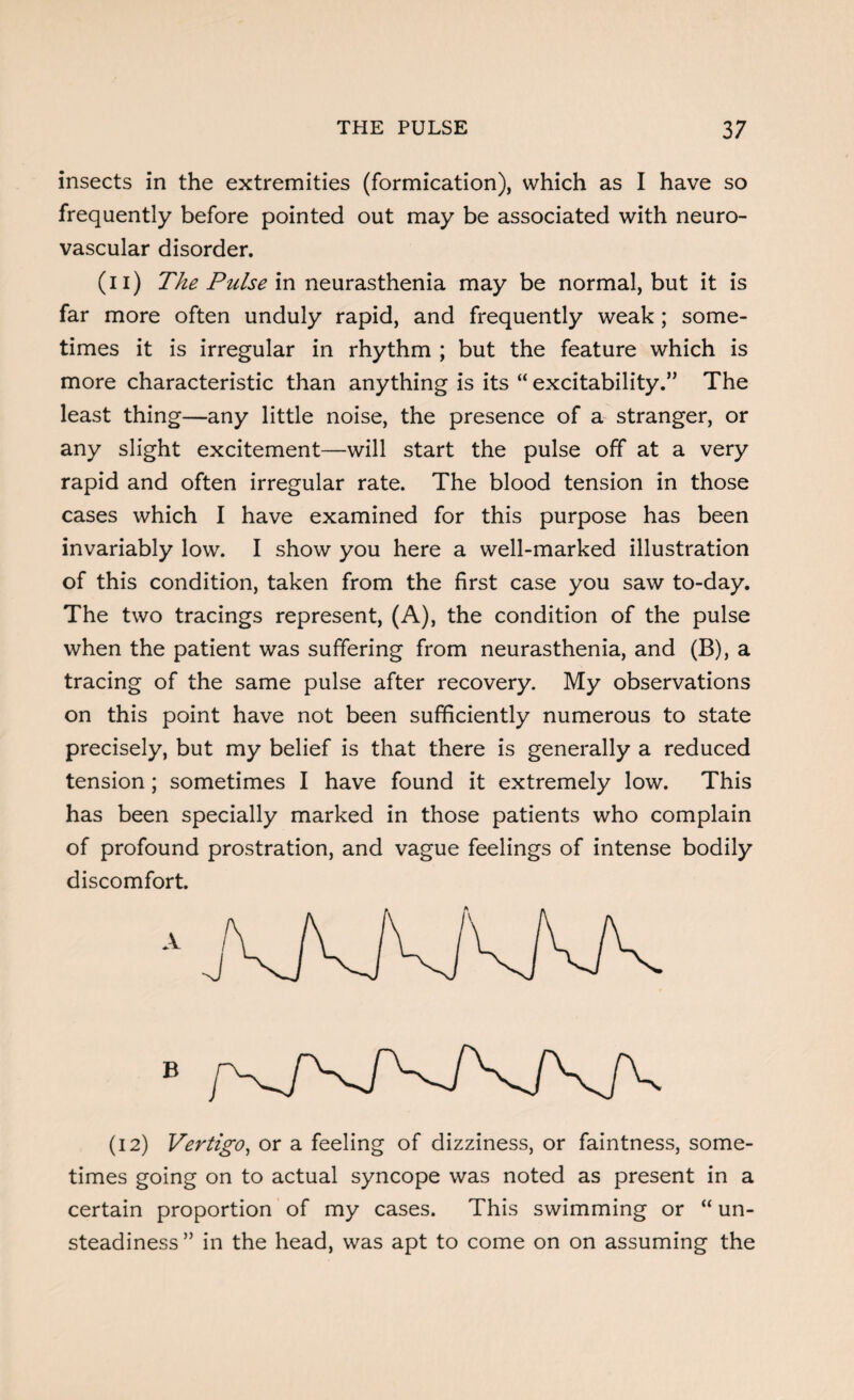 insects in the extremities (formication), which as I have so frequently before pointed out may be associated with neuro¬ vascular disorder. (n) The Pulse in neurasthenia may be normal, but it is far more often unduly rapid, and frequently weak ; some¬ times it is irregular in rhythm ; but the feature which is more characteristic than anything is its “ excitability.” The least thing—any little noise, the presence of a stranger, or any slight excitement—will start the pulse off at a very rapid and often irregular rate. The blood tension in those cases which I have examined for this purpose has been invariably low. I show you here a well-marked illustration of this condition, taken from the first case you saw to-day. The two tracings represent, (A), the condition of the pulse when the patient was suffering from neurasthenia, and (B), a tracing of the same pulse after recovery. My observations on this point have not been sufficiently numerous to state precisely, but my belief is that there is generally a reduced tension; sometimes I have found it extremely low. This has been specially marked in those patients who complain of profound prostration, and vague feelings of intense bodily discomfort. (12) Vertigo, or a feeling of dizziness, or faintness, some¬ times going on to actual syncope was noted as present in a certain proportion of my cases. This swimming or “ un¬ steadiness ” in the head, was apt to come on on assuming the