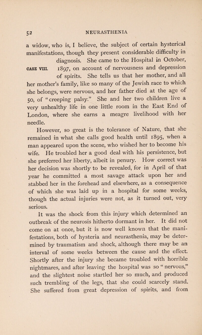 a widow, who is, I believe, the subject of certain hysterical manifestations, though they present considerable difficulty in diagnosis. She came to the Hospital in October, case viii. 1897, on account of nervousness and depression of spirits. She tells us that her mother, and all her mother’s family, like so many of the Jewish race to which she belongs, were nervous, and her father died at the age of 50, of “creeping palsy.” She and her two children live a very unhealthy life in one little room in the East End of London, where she earns a meagre livelihood with her needle. However, so great is the tolerance of Nature, that she remained in what she calls good health until 1895, when a man appeared upon the scene, who wished her to become his wife. He troubled her a good deal with his persistence, but she preferred her liberty, albeit in penury. How correct was her decision was shortly to be revealed, for in April of that year he committed a most savage attack upon her and stabbed her in the forehead and elsewhere, as a consequence of which she was laid up in a hospital for some weeks, though the actual injuries were not, as it turned out, very serious. It was the shock from this injury which determined an outbreak of the neurosis hitherto dormant in her. It did not come on at once, but it is now well known that the mani¬ festations, both of hysteria and neurasthenia, may be deter¬ mined by traumatism and shock, although there may be an interval of some weeks between the cause and the effect. Shortly after the injury she became troubled with horrible nightmares, and after leaving the hospital was so “ nervous,” and the slightest noise startled her so much, and produced such trembling of the legs, that she could scarcely stand. She suffered from great depression of spirits, and from