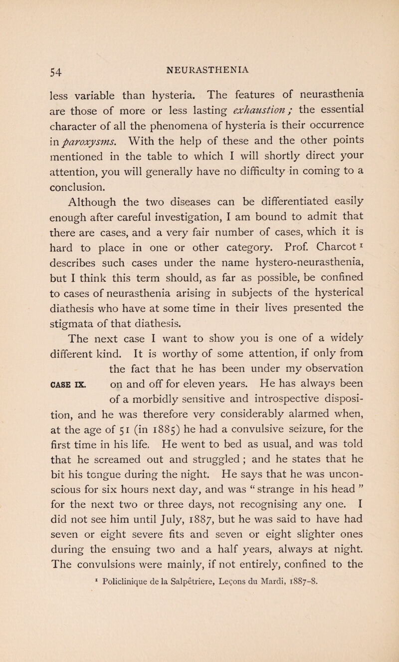 less variable than hysteria. The features of neurasthenia are those of more or less lasting exhaustion; the essential character of all the phenomena of hysteria is their occurrence in paroxysms. With the help of these and the other points mentioned in the table to which I will shortly direct your attention, you will generally have no difficulty in coming to a conclusion. Although the two diseases can be differentiated easily enough after careful investigation, I am bound to admit that there are cases, and a very fair number of cases, which it is hard to place in one or other category. Prof. Charcot1 describes such cases under the name hystero-neurasthenia, but I think this term should, as far as possible, be confined to cases of neurasthenia arising in subjects of the hysterical diathesis who have at some time in their lives presented the stigmata of that diathesis. The next case I want to show you is one of a widely different kind. It is worthy of some attention, if only from the fact that he has been under my observation case IX. on and off for eleven years. He has always been of a morbidly sensitive and introspective disposi¬ tion, and he was therefore very considerably alarmed when, at the age of 51 (in 1885) he had a convulsive seizure, for the first time in his life. He went to bed as usual, and was told that he screamed out and struggled ; and he states that he bit his tongue during the night. He says that he was uncon¬ scious for six hours next day, and was “ strange in his head ” for the next two or three days, not recognising any one. I did not see him until July, 1887, but he was said to have had seven or eight severe fits and seven or eight slighter ones during the ensuing two and a half years, always at night. The convulsions were mainly, if not entirely, confined to the 1 Policlinique de la Salpetriere, Lemons da Mardi, 1887-8.