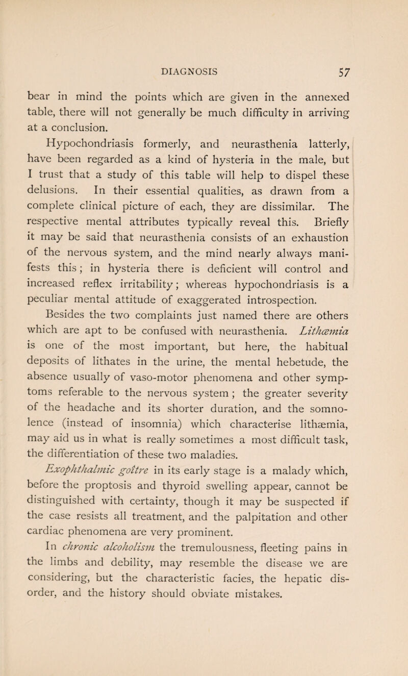 bear in mind the points which are given in the annexed table, there will not generally be much difficulty in arriving at a conclusion. Hypochondriasis formerly, and neurasthenia latterly, have been regarded as a kind of hysteria in the male, but I trust that a study of this table will help to dispel these delusions. In their essential qualities, as drawn from a complete clinical picture of each, they are dissimilar. The respective mental attributes typically reveal this. Briefly it may be said that neurasthenia consists of an exhaustion of the nervous system, and the mind nearly always mani¬ fests this; in hysteria there is deficient will control and increased reflex irritability; whereas hypochondriasis is a peculiar mental attitude of exaggerated introspection. Besides the two complaints just named there are others which are apt to be confused with neurasthenia. Lithcemia is one of the most important, but here, the habitual deposits of lithates in the urine, the mental hebetude, the absence usually of vaso-motor phenomena and other symp¬ toms referable to the nervous system ; the greater severity of the headache and its shorter duration, and the somno¬ lence (instead of insomnia) which characterise lithaemia, may aid us in what is really sometimes a most difficult task, the differentiation of these two maladies. Exophthalmic goitre in its early stage is a malady which, before the proptosis and thyroid swelling appear, cannot be distinguished with certainty, though it may be suspected if the case resists all treatment, and the palpitation and other cardiac phenomena are very prominent. In chronic alcoholism the tremulousness, fleeting pains in the limbs and debility, may resemble the disease we are considering, but the characteristic facies, the hepatic dis¬ order, and the history should obviate mistakes.