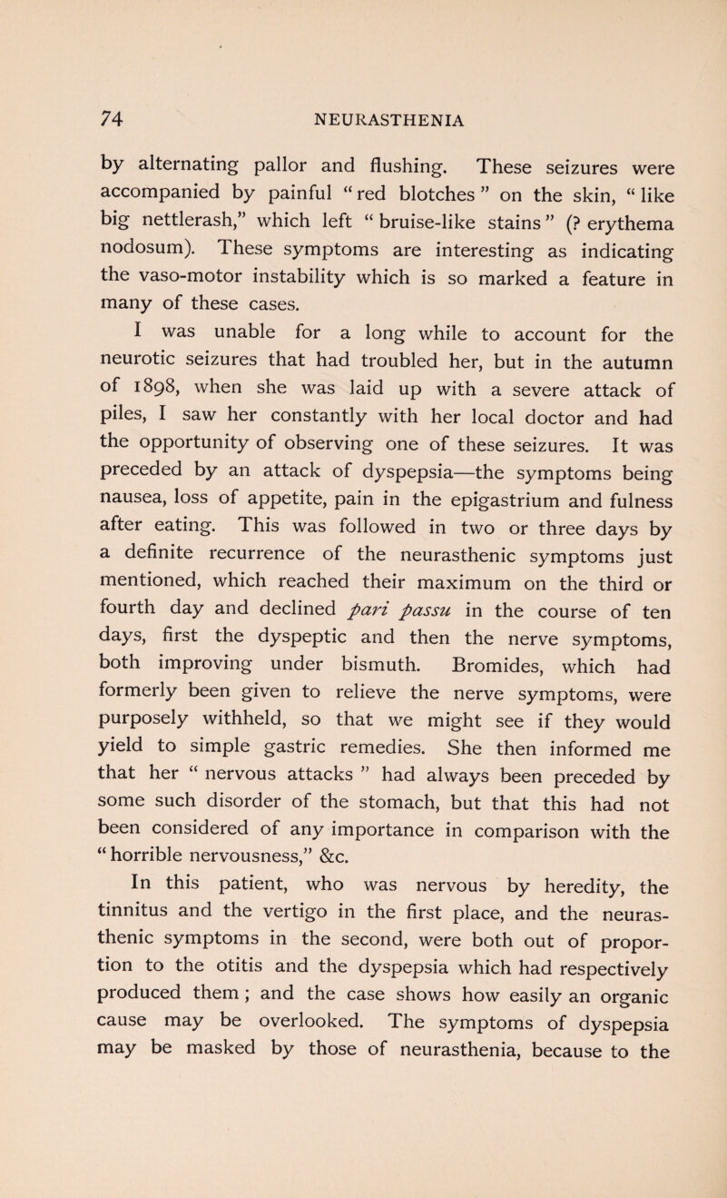 by alternating pallor and flushing. These seizures were accompanied by painful “red blotches” on the skin, “like big nettlerash,” which left “ bruise-like stains ” (? erythema nodosum). These symptoms are interesting as indicating the vaso-motor instability which is so marked a feature in many of these cases. I was unable for a long while to account for the neurotic seizures that had troubled her, but in the autumn of 1898, when she was laid up with a severe attack of piles, I saw her constantly with her local doctor and had the opportunity of observing one of these seizures. It was preceded by an attack of dyspepsia—the symptoms being nausea, loss of appetite, pain in the epigastrium and fulness after eating. This was followed in two or three days by a definite recurrence of the neurasthenic symptoms just mentioned, which reached their maximum on the third or fourth day and declined pan passu in the course of ten days, first the dyspeptic and then the nerve symptoms, both improving under bismuth. Bromides, which had formerly been given to relieve the nerve symptoms, were purposely withheld, so that we might see if they would yield to simple gastric remedies. She then informed me that her “ nervous attacks ” had always been preceded by some such disorder of the stomach, but that this had not been considered of any importance in comparison with the “ horrible nervousness,” &c. In this patient, who was nervous by heredity, the tinnitus and the vertigo in the first place, and the neuras¬ thenic symptoms in the second, were both out of propor¬ tion to the otitis and the dyspepsia which had respectively produced them ; and the case shows how easily an organic cause may be overlooked. The symptoms of dyspepsia may be masked by those of neurasthenia, because to the