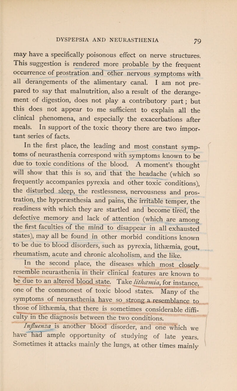 DYSPEPSIA AND NEURASTHENIA may have a specifically poisonous effect on nerve structures. This suggestion is rendered more probable by the frequent occurrence of prostration and other nervous symptoms with all derangements of the alimentary canal. I am not pre¬ pared to say that malnutrition, also a result of the derange¬ ment of digestion, does not play a contributory part; but this does not appear to me sufficient to explain all the clinical phenomena, and especially the exacerbations after meals. In support of the toxic theory there are two impor¬ tant series of facts. In the first place, the leading and most constant symp¬ toms of neurasthenia correspond with symptoms known to be due to toxic conditions of the blood. A moment’s thought will show that this is so, and that the headache (which so frequently accompanies pyrexia and other toxic conditions), the disturbed sleep, the restlessness, nervousness and pros¬ tration, the hyperaesthesia and pains, the irritable temper, the readiness with which they are startled and become tired, the defective memory and lack of attention (which are among the first faculties of the mind to disappear in all exhausted states), may all be found in other morbid conditions known to be due to blood disorders, such as pyrexia, lithaemia, gout, rheumatism, acute and chronic alcoholism, and the like. In the second place, the diseases which most closely resemble neurasthenia in their clinical features are known to be due to an altered blood state. Take hthceiniay for instance, one of the commonest of toxic blood states. Many of the symptoms of neurasthenia have so strong a resemblance to those of lithaemia, that there is sometimes considerable diffi¬ culty in the diagnosis between the two conditions. Influenza is another blood disorder, and one which we have had ample opportunity of studying of late years. Sometimes it attacks mainly the lungs, at other times mainly