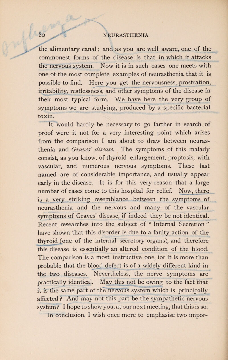 the alimentary canal; and as you are well aware, one of the commonest forms of the disease is that in which it attacks the nervous system. Now it is in such cases one meets with one of the most complete examples of neurasthenia that it is possible to find. Here you get the nervousness, prostration, irritability, restlessness, and other symptoms of the disease in their most typical form. We have here the very group of symptoms we are studying, produced by a specific bacterial toxin. It would hardly be necessary to go farther in search of proof were it not for a very interesting point which arises from the comparison I am about to draw between neuras¬ thenia and Graves' disease. The symptoms of this malady consist, as you know, of thyroid enlargement, proptosis, with vascular, and numerous nervous symptoms. These last named are of considerable importance, and usually appear early in the disease. It is for this very reason that a large number of cases come to this hospital for relief. Now, there is a very striking resemblance between the symptoms of neurasthenia and the nervous and many of the vascular symptoms of Graves’ disease, if indeed they be not identical. Recent researches into the subject of “ Internal Secretion ” have shown that this disorder is due to a faulty action of the thyroid (one of the internal secretory organs), and therefore this disease is essentially an altered condition of the blood. The comparison is a most instructive one, for it is more than probable that the blood defect is of a widely different kind in the two diseases. Nevertheless, the nerve symptoms are practically identical. May this not be owing to the fact that it is the same part of the nervous system which is principally affected ? And may not this part be the sympathetic nervous system? I hope to show you, at our next meeting, that this is so. In conclusion, I wish once more to emphasise two impor-