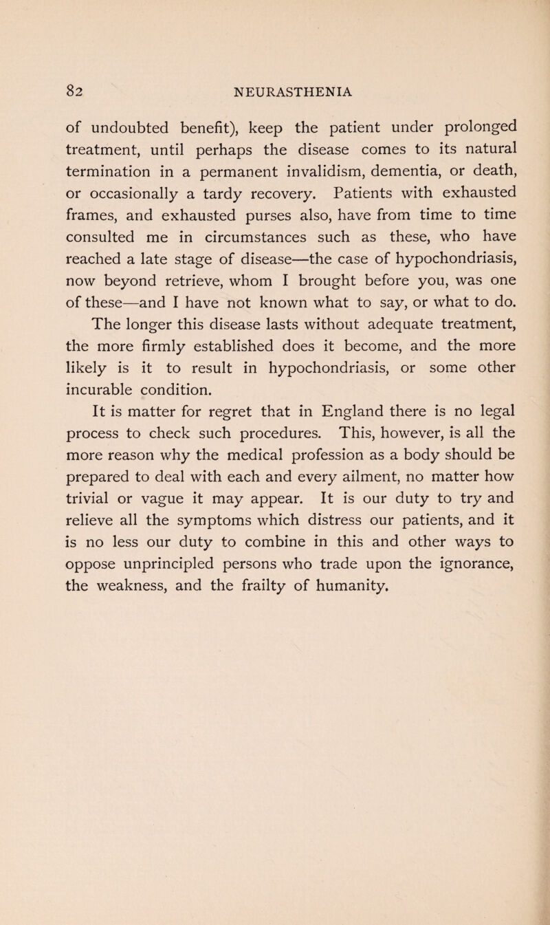 of undoubted benefit), keep the patient under prolonged treatment, until perhaps the disease comes to its natural termination in a permanent invalidism, dementia, or death, or occasionally a tardy recovery. Patients with exhausted frames, and exhausted purses also, have from time to time consulted me in circumstances such as these, who have reached a late stage of disease—the case of hypochondriasis, now beyond retrieve, whom I brought before you, was one of these—and I have not known what to say, or what to do. The longer this disease lasts without adequate treatment, the more firmly established does it become, and the more likely is it to result in hypochondriasis, or some other incurable condition. It is matter for regret that in England there is no legal process to check such procedures. This, however, is all the more reason why the medical profession as a body should be prepared to deal with each and every ailment, no matter how trivial or vague it may appear. It is our duty to try and relieve all the symptoms which distress our patients, and it is no less our duty to combine in this and other ways to oppose unprincipled persons who trade upon the ignorance, the weakness, and the frailty of humanity.