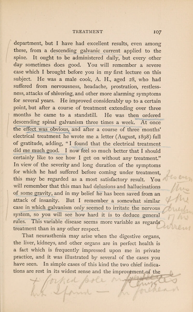 department, but I have had excellent results, even among these, from a descending galvanic current applied to the spine. It ought to be administered daily, but every other day sometimes does good. You will remember a severe case which I brought before you in my first lecture on this subject. He was a male cook, A. H., aged 28, who had suffered from nervousness, headache, prostration, restless¬ ness, attacks of shivering, and other more alarming symptoms for several years. He improved considerably up to a certain point, but after a course of treatment extending over three months he came to a standstill. He was then ordered descending spinal galvanism three times a week. At once the effect was obvious, and after a course of three months’ electrical treatment he wrote me a letter (August, 1898) full of gratitude, adding, “ I found that the electrical treatment did me much good. I now feel so much better that I should certainly like to see how I get on without any treatment.” In view of the severity and long duration of the symptoms for which he had suffered before coming under treatment, this may be regarded as a most satisfactory result. You will remember that this man had delusions and hallucinations of some gravity, and in my belief he has been saved from an attack of insanity. But I remember a somewhat similar case in which galvanism only seemed to irritate the nervous system, so you will see how hard it is to deduce general rules. This variable disease seems more variable as regards treatment than in any other respect. That neurasthenia may arise when the digestive organs, the liver, kidneys, and other organs are in perfect health is a fact which is frequently impressed upon me in private practice, and it was illustrated by several of the cases you have seen. In simple cases of this kind the two chief indica¬ tions are rest in its widest sense and the improvement of the