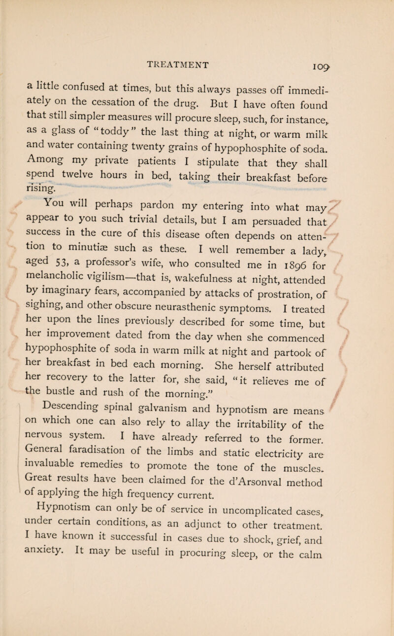 IC>9 a little confused at times, but this always passes off immedi¬ ately on the cessation of the drug. But I have often found that still simpler measures will procure sleep, such, for instance, as a glass of “toddy” the last thing at night, or warm milk and water containing twenty grains of hypophosphite of soda. Among my private patients I stipulate that they shall spend twelve hours in bed, taking their breakfast before rising. You will perhaps pardon my entering into what may appear to you such trivial details, but I am persuaded that success in the cure of this disease often depends on atten¬ tion to minutiae such as these. I well remember a lady, abe<^ 53> a professors wife, who consulted me in 1896 for melancholic vigilism—that is, wakefulness at night, attended by imaginary fears, accompanied by attacks of prostration, of sighing, and other obscure neurasthenic symptoms. I treated her upon the lines previously described for some time, but her improvement dated from the day when she commenced hypophosphite of soda in warm milk at night and partook of her breakfast in bed each morning. She herself attributed her recovery to the latter for, she said, “it relieves me of the bustle and rush of the morning.” Descending spinal galvanism and hypnotism are means on which one can also rely to allay the irritability of the nervous system. I have already referred to the former. General faradisation of the limbs and static electricity are invaluable remedies to promote the tone of the muscles. Great results have been claimed for the d’Arsonval method of applying the high frequency current. Hypnotism can only be of service in uncomplicated cases, under certain conditions, as an adjunct to other treatment. I have known it successful in cases due to shock, grief, and anxiety. It may be useful in procuring sleep, or the calm