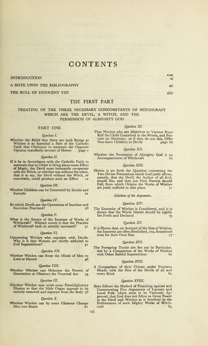 CONTENTS r\oe INTRODUCTION xi A NOTE UPON THE BIBLIOGRAPHY xli THE BULL OF INNOCENT VIII xliii THE FIRST PART TREATING OF THE THREE NECESSARY CONCOMITANTS OF WITCHCRAFT WHICH ARE THE DEVIL, A WITCH. AND THE PERMISSION OF PART ONE Question I. Whether the Belief that there are such Beings as Witches is so Essential a Part of the Catholic Faith that Obstinacy to maintain the Opposite Opinion manifestly savours of Heresy page i Question II. If it be in Accordance with the Catholic Faith to maintain that in Order to bring about some Effect of Magic, the Devil must intimately co-operate with the Witch, or whether one without the other, that is to say, the Devil without the Witch, or conversely, could produce such an Effect 12 Question III. Whether Children can be Generated by Incubi and Succubi 21 Question IV. By which Devils are the Operations of Incubus and Succubus Practised? 28 Question V. What is the Source of the Increase of Works of Witchcraft? Whence comes it that the Practice of Witchcraft hath so notably increased? 31 Question VI. Concerning Witches who copulate with Devils. Why is it that Women are chiefly addicted to Evil Superstitions? 41 Question VII. Whether Witches can Sway the Minds of Men to Love or Hatred 48 Question VIII. Whether Witches can Hebetate the Powers of Generation or Obstruct the Venereal Act 54 Question IX. Whether Witches may work some Prestidigitatory Illusion so that the Male Organ appears to be entirely removed and separate from the Body 58 Question X. Whether Witches can by some Glamour Change Men into Beasts 61 ALMIGHTY GOD Question XI. That Witches who are Midwives in Various Ways Kill the Child Conceived in the Womb, and Pro¬ cure an Abortion; or if they do not this. Offer New-born Children to Devils page 66 Question XII. Whether the Permission of Almighty God is an Accompaniment of Witchcraft 66 Question XIII. Herein is set forth the Question concerning the Two Divine Permissions which God justly allows, namely, that the Devil, the Author of all Evil, should Sin, and that our First Parents should Fall, from which Origins the Works of Witches are justly suffered to take place 71 Solutions of the Arguments. Question XIV. The Enormity of Witches is Considered, and it is shown that the Whole Matter should be rightly Set Forth and Declared 73 Question XV. It is Shown that, on Account of the Sins of Witches, the Innocent are often Bewitched, yea, Sometimes even for their Own Sins 77' • Question XVI. The Foregoing Truths are Set out in Particular, this by a Comparison of the Works of Watches with Other Baleful Superstitions 80 Question XVII. A Comparison of their Crimes under Fourteen Heads, with the Sins of the Devils of all and every Kind 82 Question XVIII. Here follows the Method of Preaching against and Controverting Five Arguments of Laymen and Lewd Folk) which seem to be Variously Ap¬ proved, that God does not Allow so Great Power to the Devil and Witches as is Involved in the Performance of such Mighty Works of Witch¬ craft 84 Vll