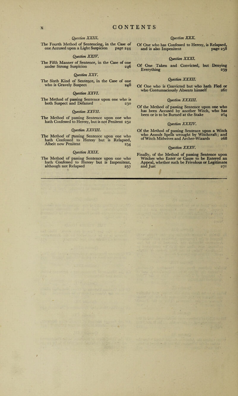 Question XXIII. The Fourth Method of Sentencing, in the Case of one Accused upon a Light Suspicion page 244 Question XXIV. The Fifth Manner of Sentence, in the Case of one under Strong Suspicion 246 Question XXV. The Sixth Kind of Sentence, in the Case of one who is Gravely Suspect 248 Question XXVI. The Method of passing Sentence upon one who is both Suspect and Defamed 250 Question XXVII. The Method of passing Sentence upon one who hath Confessed to Heresy, but is not Penitent 252 Question XXVIII. The Method of passing Sentence upon one who hath Confessed to Heresy but is Relapsed, Albeit now Penitent 254 Question XXIX. The Method of passing Sentence upon one who hath Confessed to Heresy but is Impenitent, although not Relapsed 257 Question XXX. Of One who has Confessed to Heresy, is Relapsed, and is also Impenitent page 258 Question XXXI. Of One Taken and Convicted, but Denying Everything 259 Question XXXII. Of One who is Convicted but who hath Fled or who Contumaciously Absents himself 261 Question XXXIII. Of the Method of passing Sentence upon one who has been Accused by another Witch, who has been or is to be Burned at the Stake 264 Question XXXIV. Of the Method of passing Sentence upon a Witch who Annuls Spells wrought by Witchcraft; and of Witch Midwives and Archer-Wizards 268 Question XXXV. Finally, of the Method of passing Sentence upon Witches who Enter or Cause to be Entered an Appeal, whether such be Frivolous or Legitimate and Just 271 /