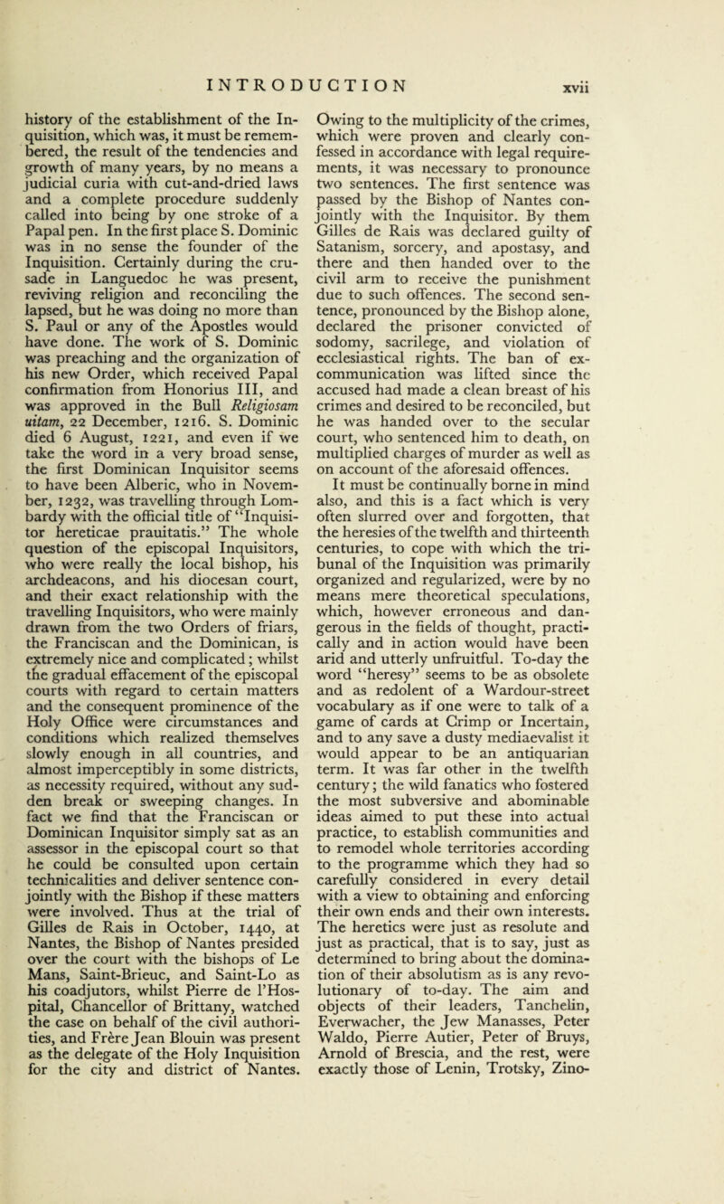 history of the establishment of the In¬ quisition, which was, it must be remem¬ bered, the result of the tendencies and growth of many years, by no means a judicial curia with cut-and-dried laws and a complete procedure suddenly called into being by one stroke of a Papal pen. In the first place S. Dominic was in no sense the founder of the Inquisition. Certainly during the cru¬ sade in Languedoc he was present, reviving religion and reconciling the lapsed, but he was doing no more than S. Paul or any of the Apostles would have done. The work of S. Dominic was preaching and the organization of his new Order, which received Papal confirmation from Honorius III, and was approved in the Bull Religiosam uitam, 22 December, 1216. S. Dominic died 6 August, 1221, and even if we take the word in a very broad sense, the first Dominican Inquisitor seems to have been Alberic, who in Novem¬ ber, 1232, was travelling through Lom¬ bardy with the official title of “Inquisi¬ tor hereticae prauitatis.” The whole question of the episcopal Inquisitors, who were really the local bishop, his archdeacons, and his diocesan court, and their exact relationship with the travelling Inquisitors, who were mainly drawn from the two Orders of friars, the Franciscan and the Dominican, is extremely nice and complicated; whilst the gradual effacement of the episcopal courts with regard to certain matters and the consequent prominence of the Holy Office were circumstances and conditions which realized themselves slowly enough in all countries, and almost imperceptibly in some districts, as necessity required, without any sud¬ den break or sweeping changes. In fact we find that the Franciscan or Dominican Inquisitor simply sat as an assessor in the episcopal court so that he could be consulted upon certain technicalities and deliver sentence con¬ jointly with the Bishop if these matters were involved. Thus at the trial of Gilles de Rais in October, 1440, at Nantes, the Bishop of Nantes presided over the court with the bishops of Le Mans, Saint-Brieuc, and Saint-Lo as his coadjutors, whilst Pierre de 1’Hos¬ pital, Chancellor of Brittany, watched the case on behalf of the civil authori¬ ties, and Frere Jean Blouin was present as the delegate of the Holy Inquisition for the city and district of Nantes. Owing to the multiplicity of the crimes, which were proven and clearly con¬ fessed in accordance with legal require¬ ments, it was necessary to pronounce two sentences. The first sentence was passed by the Bishop of Nantes con¬ jointly with the Inquisitor. By them Gilles de Rais was declared guilty of Satanism, sorcery, and apostasy, and there and then handed over to the civil arm to receive the punishment due to such offences. The second sen¬ tence, pronounced by the Bishop alone, declared the prisoner convicted of sodomy, sacrilege, and violation of ecclesiastical rights. The ban of ex- communication was lifted since the accused had made a clean breast of his crimes and desired to be reconciled, but he was handed over to the secular court, who sentenced him to death, on multiplied charges of murder as well as on account of the aforesaid offences. It must be continually borne in mind also, and this is a fact which is very often slurred over and forgotten, that the heresies of the twelfth and thirteenth centuries, to cope with which the tri¬ bunal of the Inquisition was primarily organized and regularized, were by no means mere theoretical speculations, which, however erroneous and dan¬ gerous in the fields of thought, practi¬ cally and in action would have been arid and utterly unfruitful. To-day the word “heresy” seems to be as obsolete and as redolent of a Wardour-street vocabulary as if one were to talk of a game of cards at Crimp or Incertain, and to any save a dusty mediaevalist it would appear to be an antiquarian term. It was far other in the twelfth century; the wild fanatics who fostered the most subversive and abominable ideas aimed to put these into actual practice, to establish communities and to remodel whole territories according to the programme which they had so carefully considered in every detail with a view to obtaining and enforcing their own ends and their own interests. The heretics were just as resolute and just as practical, that is to say, just as determined to bring about the domina¬ tion of their absolutism as is any revo¬ lutionary of to-day. The aim and objects of their leaders, Tanchelin, Everwacher, the Jew Manasses, Peter Waldo, Pierre Autier, Peter of Bruys, Arnold of Brescia, and the rest, were exactly those of Lenin, Trotsky, Zino-
