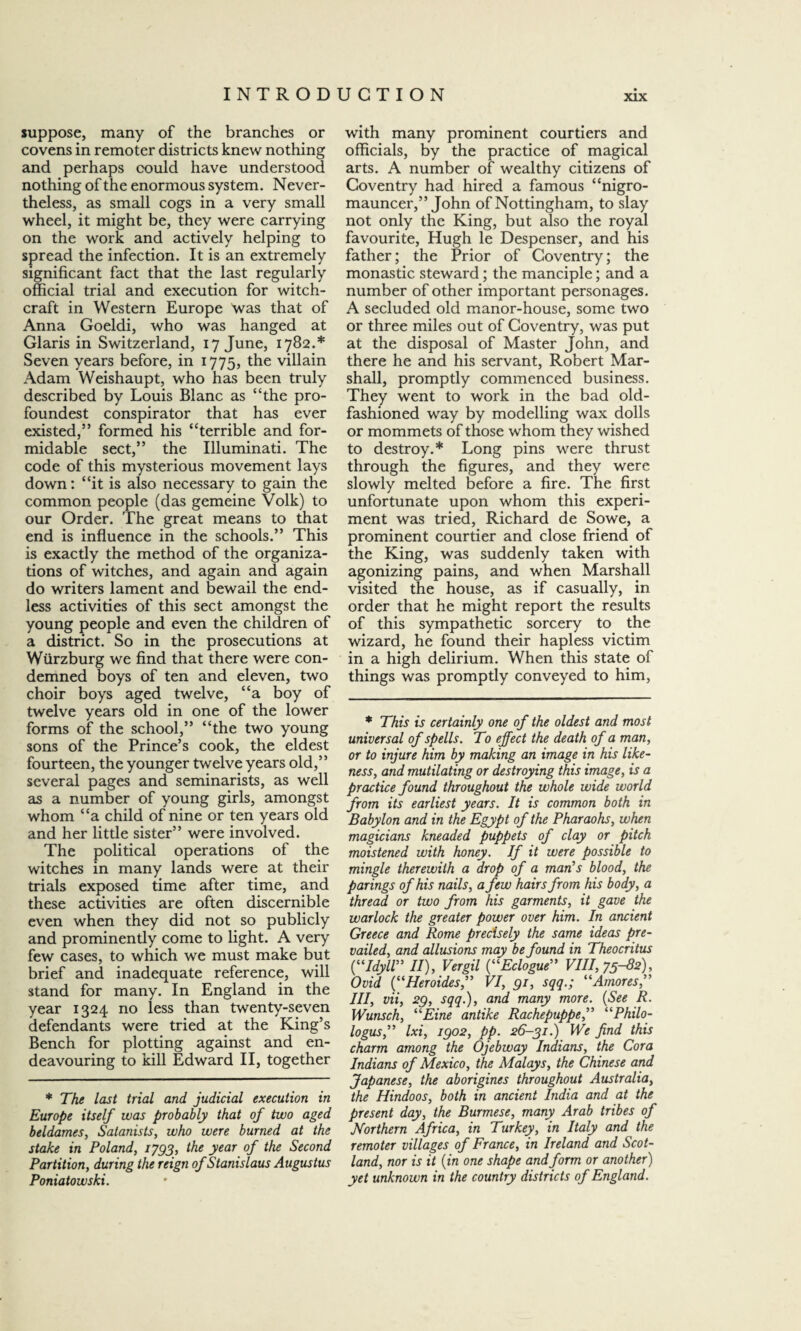 suppose, many of the branches or covens in remoter districts knew nothing and perhaps could have understood nothing of the enormous system. Never¬ theless, as small cogs in a very small wheel, it might be, they were carrying on the work and actively helping to spread the infection. It is an extremely significant fact that the last regularly official trial and execution for witch¬ craft in Western Europe was that of Anna Goeldi, who was hanged at Glaris in Switzerland, 17 June, 1782.* Seven years before, in 1775, the villain Adam Weishaupt, who has been truly described by Louis Blanc as “the pro- foundest conspirator that has ever existed,” formed his “terrible and for¬ midable sect,” the Illuminati. The code of this mysterious movement lays down: “it is also necessary to gain the common people (das gemeine Volk) to our Order. The great means to that end is influence in the schools.” This is exactly the method of the organiza¬ tions of witches, and again and again do writers lament and bewail the end¬ less activities of this sect amongst the young people and even the children of a district. So in the prosecutions at Wurzburg we find that there were con¬ demned boys of ten and eleven, two choir boys aged twelve, “a boy of twelve years old in one of the lower forms of the school,” “the two young sons of the Prince’s cook, the eldest fourteen, the younger twelve years old,” several pages and seminarists, as well as a number of young girls, amongst whom “a child of nine or ten years old and her little sister” were involved. The political operations of the witches in many lands were at their trials exposed time after time, and these activities are often discernible even when they did not so publicly and prominently come to light. A very few cases, to which we must make but brief and inadequate reference, will stand for many. In England in the year 1324 no less than twenty-seven defendants were tried at the King’s Bench for plotting against and en¬ deavouring to kill Edward II, together * The last trial and judicial execution in Europe itself was probably that of two aged beldames, Satanists, who were burned at the stake in Poland, 1793, the year of the Second Partition, during the reign of Stanislaus Augustus Poniatowski. with many prominent courtiers and officials, by the practice of magical arts. A number of wealthy citizens of Coventry had hired a famous “nigro- mauncer,” John of Nottingham, to slay not only the King, but also the royal favourite, Hugh le Despenser, and his father; the Prior of Coventry; the monastic steward; the manciple; and a number of other important personages. A secluded old manor-house, some two or three miles out of Coventry, was put at the disposal of Master John, and there he and his servant, Robert Mar¬ shall, promptly commenced business. They went to work in the bad old- fashioned way by modelling wax dolls or mommets of those whom they wished to destroy.* Long pins were thrust through the figures, and they were slowly melted before a fire. The first unfortunate upon whom this experi¬ ment was tried, Richard de Sowe, a prominent courtier and close friend of the King, was suddenly taken with agonizing pains, and when Marshall visited the house, as if casually, in order that he might report the results of this sympathetic sorcery to the wizard, he found their hapless victim in a high delirium. When this state of things was promptly conveyed to him, * This is certainly one of the oldest and most universal of spells. To effect the death of a man, or to injure him by making an image in his like¬ ness, and mutilating or destroying this image, is a practice found throughout the whole wide world from its earliest years. It is common both in Babylon and in the Egypt of the Pharaohs, when magicians kneaded puppets of clay or pitch moistened with honey. If it were possible to mingle therewith a drop of a man’s blood, the parings of his nails, a few hairs from his body, a thread or two from his garments, it gave the warlock the greater power over him. In ancient Greece and Rome precisely the same ideas pre¬ vailed, and allusions may be found in Theocritus (“Idyll” II), Vergil (“Eclogue” VIII, 75-82), Ovid (“Heroides,” VI, 91, sqq.; “Amores,” III, vii, 29, sqq.), and many more. (See R. Wunsch, “Eine antike Rachepuppe,” “Philo¬ logus,” Ixi, 1902, pp. 26-31.) We find this charm among the Ojebway Indians, the Cora Indians of Mexico, the Malays, the Chinese and Japanese, the aborigines throughout Australia, the Hindoos, both in ancient India and at the present day, the Burmese, many Arab tribes of Northern Africa, in Turkey, in Italy and the remoter villages of France, in Ireland and Scot¬ land, nor is it (in one shape and form or another) yet unknown in the country districts of England.