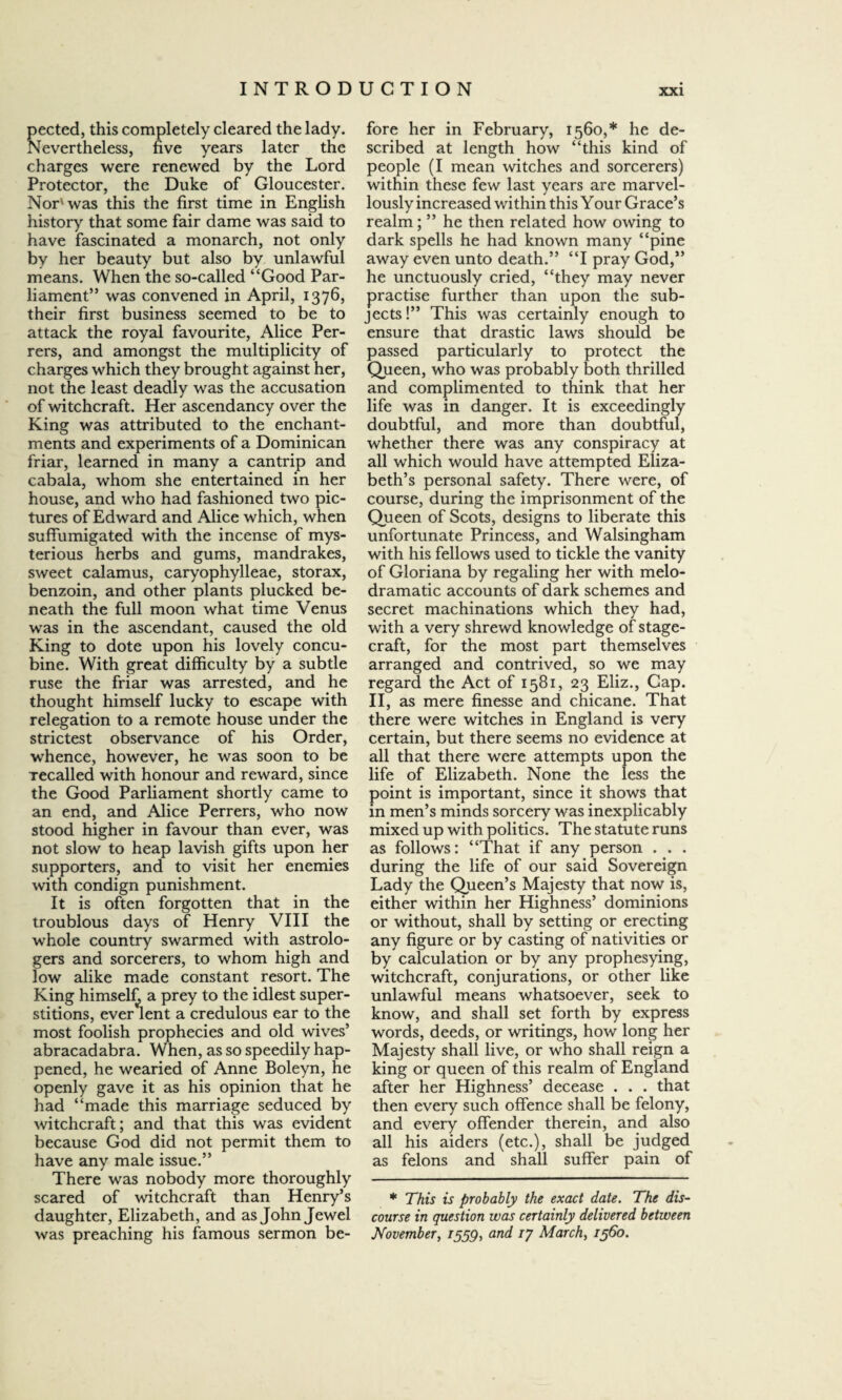 pected, this completely cleared the lady. Nevertheless, five years later the charges were renewed by the Lord Protector, the Duke of Gloucester. Nor'was this the first time in English history that some fair dame was said to have fascinated a monarch, not only by her beauty but also by unlawful means. When the so-called “Good Par¬ liament” was convened in April, 1376, their first business seemed to be to attack the royal favourite, Alice Per- rers, and amongst the multiplicity of charges which they brought against her, not the least deadly was the accusation of witchcraft. Her ascendancy over the King was attributed to the enchant¬ ments and experiments of a Dominican friar, learned in many a cantrip and cabala, whom she entertained in her house, and who had fashioned two pic¬ tures of Edward and Alice which, when suffumigated with the incense of mys¬ terious herbs and gums, mandrakes, sweet calamus, caryophylleae, storax, benzoin, and other plants plucked be¬ neath the full moon what time Venus was in the ascendant, caused the old King to dote upon his lovely concu¬ bine. With great difficulty by a subtle ruse the friar was arrested, and he thought himself lucky to escape with relegation to a remote house under the strictest observance of his Order, whence, however, he was soon to be Tecalled with honour and reward, since the Good Parliament shortly came to an end, and Alice Perrers, who now stood higher in favour than ever, was not slow to heap lavish gifts upon her supporters, and to visit her enemies with condign punishment. It is often forgotten that in the troublous days of Henry VIII the whole country swarmed with astrolo¬ gers and sorcerers, to whom high and low alike made constant resort. The King himself a prey to the idlest super¬ stitions, ever lent a credulous ear to the most foolish prophecies and old wives5 abracadabra. When, as so speedily hap¬ pened, he wearied of Anne Boleyn, he openly gave it as his opinion that he had “made this marriage seduced by witchcraft; and that this was evident because God did not permit them to have any male issue.” There was nobody more thoroughly scared of witchcraft than Henry’s daughter, Elizabeth, and as John Jewel was preaching his famous sermon be¬ fore her in February, 1560,* he de¬ scribed at length how “this kind of people (I mean witches and sorcerers) within these few last years are marvel¬ lously increased within this Your Grace’s realm; ” he then related how owing to dark spells he had known many “pine away even unto death.” “I pray God,” he unctuously cried, “they may never practise further than upon the sub¬ jects!” This was certainly enough to ensure that drastic laws should be passed particularly to protect the Queen, who was probably both thrilled and complimented to think that her life was in danger. It is exceedingly doubtful, and more than doubtful, whether there was any conspiracy at all which would have attempted Eliza¬ beth’s personal safety. There were, of course, during the imprisonment of the Queen of Scots, designs to liberate this unfortunate Princess, and Walsingham with his fellows used to tickle the vanity of Gloriana by regaling her with melo¬ dramatic accounts of dark schemes and secret machinations which they had, with a very shrewd knowledge of stage¬ craft, for the most part themselves arranged and contrived, so we may regard the Act of 1581, 23 Eliz., Cap. II, as mere finesse and chicane. That there were witches in England is very certain, but there seems no evidence at all that there were attempts upon the life of Elizabeth. None the less the point is important, since it shows that in men’s minds sorcery was inexplicably mixed up with politics. The statute runs as follows: “That if any person . . . during the life of our said Sovereign Lady the Queen’s Majesty that now is, either within her Highness’ dominions or without, shall by setting or erecting any figure or by casting of nativities or by calculation or by any prophesying, witchcraft, conjurations, or other like unlawful means whatsoever, seek to know, and shall set forth by express words, deeds, or writings, how long her Majesty shall live, or who shall reign a king or queen of this realm of England after her Highness’ decease . . . that then every such offence shall be felony, and every offender therein, and also all his aiders (etc.), shall be judged as felons and shall suffer pain of * This is probably the exact date. The dis¬ course in question was certainly delivered between November, 1559, and 17 March, i960.