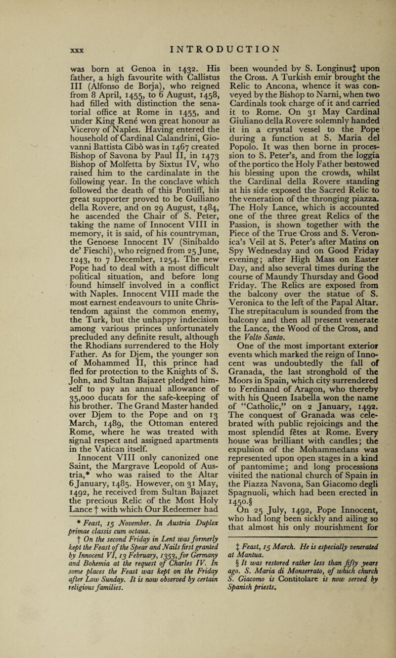 was born at Genoa in 1432. His father, a high favourite with Callistus III (Alfonso de Borja), who reigned from 8 April, 1455, to 6 August, 1458, had filled with distinction the sena¬ torial office at Rome in 1455, and under King Rene won great honour as Viceroy of Naples. Having entered the household of Cardinal Calandrini, Gio¬ vanni Battista Cibo was in 1467 created Bishop of Savona by Paul II, in 1473 Bishop of Molfetta by Sixtus IV, who raised him to the cardinalate in the following year. In the conclave which followed the death of this Pontiff, his great supporter proved to be Guiliano della Rovere, and on 29 August, 1484, he ascended the Chair of S. Peter, taking the name of Innocent VIII in memory, it is said, of his countryman, the Genoese Innocent IV (Sinibaldo de’ Fieschi), who reigned from 25 June, 1243, to 7 December, 1254. The new Pope had to deal with a most difficult political situation, and before long found himself involved in a conflict with Naples. Innocent VIII made the most earnest endeavours to unite Chris¬ tendom against the common enemy, the Turk, but the unhappy indecision among various princes unfortunately precluded any definite result, although the Rhodians surrendered to the Holy Father. As for Djem, the younger son of Mohammed II, this prince had fled for protection to the Knights of S. John, and Sultan Bajazet pledged him¬ self to pay an annual allowance of 35,000 ducats for the safe-keeping of his brother. The Grand Master handed over Djem to the Pope and on 13 March, 1489, the Ottoman entered Rome, where he was treated with signal respect and assigned apartments in the Vatican itself. Innocent VIII only canonized one Saint, the Margrave Leopold of Aus¬ tria,* who was raised to the Altar 6 January, 1485. However, on 31 May, 1492, he received from Sultan Bajazet the precious Relic of the Most Holy Lance f with which Our Redeemer had * Feast, /5 November. In Austria Duplex primae classis cum octaua. f On the second Friday in Lent was formerly kept the Feast of the Spear and Nails first granted by Innocent VI, 13 February, 1353, for Germany and Bohemia at the request of Charles IV. In some places the Feast was kept on the Friday after Low Sunday. It is now observed by certain religious families. been wounded by S. LonginusJ upon the Cross. A Turkish emir brought the Relic to Ancona, whence it was con¬ veyed by the Bishop to Narni, when two Cardinals took charge of it and carried it to Rome. On 31 May Cardinal Giuliano della Rovere solemnly handed it in a crystal vessel to the Pope during a function at S. Maria del Popolo. It was then borne in proces¬ sion to S. Peter’s, and from the loggia of the portico the Holy Father bestowed his blessing upon the crowds, whilst the Cardinal della Rovere standing at his side exposed the Sacred Relic to the veneration of the thronging piazza. The Holy Lance, which is accounted one of the three great Relics of the Passion, is shown together with the Piece of the True Cross and S. Veron¬ ica’s Veil at S. Peter’s after Matins on Spy Wednesday and on Good Friday evening; after High Mass on Easter Day, and also several times during the course of Maundy Thursday and Good Friday. The Relics are exposed from the balcony over the statue of S. Veronica to the left of the Papal Altar. The strepitaculum is sounded from the balcony and then all present venerate the Lance, the Wood of the Cross, and the Volto Santo. One of the most important exterior events which marked the reign of Inno¬ cent was undoubtedly the fall of Granada, the last stronghold of the Moors in Spain, which city surrendered to Ferdinand of Aragon, who thereby with his Queen Isabella won the name of “Catholic,” on 2 January, 1492. The conquest of Granada was cele¬ brated with public rejoicings and the most splendid fetes at Rome. Every house was brilliant with candles; the expulsion of the Mohammedans was represented upon open stages in a kind of pantomime; and long processions visited the national church of Spain in the Piazza Navona, San Giacomo degli Spagnuoli, which had been erected in I45°-§ On 25 July, 1492, Pope Innocent, who had long been sickly and ailing so that almost his only nourishment for J Feast, /5 March. He is especially venerated at Mantua. § It was restored rather less than fifty years ago. S. Maria di Monserrato, of which church S. Giacomo is Contitolare is now served by Spanish priests.