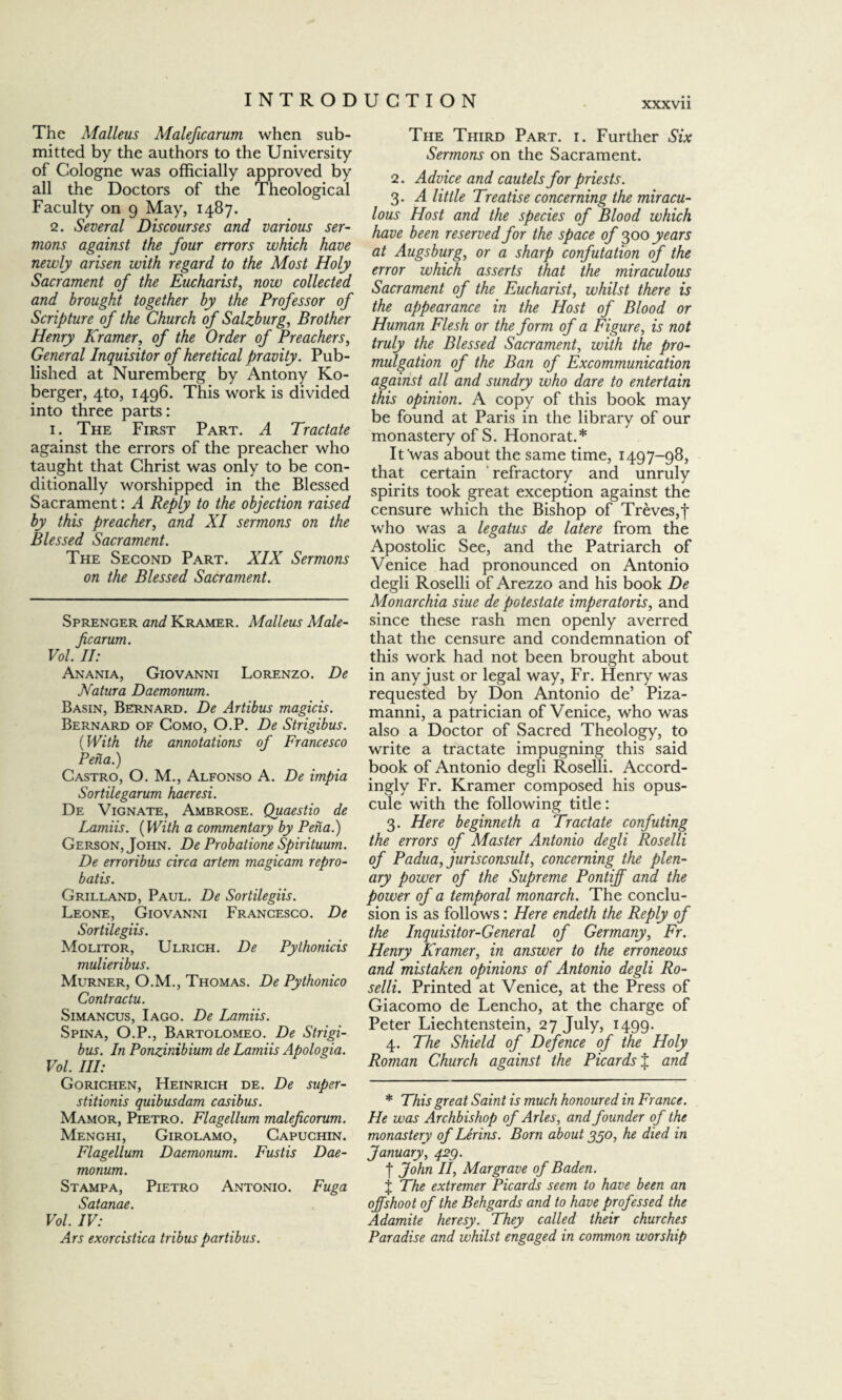 XXXVll The Malleus Maleficarum when sub¬ mitted by the authors to the University of Cologne was officially approved by all the Doctors of the Theological Faculty on 9 May, 1487. 2. Several Discourses and various ser¬ mons against the four errors which have newly arisen with regard to the Most Holy Sacrament of the Eucharist, now collected and brought together by the Professor of Scripture of the Church of Salzburg, Brother Henry Kramer, of the Order of Preachers, General Inquisitor of heretical pravity. Pub¬ lished at Nuremberg by Antony Ko- berger, 4to, 1496. This work is divided into three parts: 1. The First Part. A Tractate against the errors of the preacher who taught that Christ was only to be con¬ ditionally worshipped in the Blessed Sacrament: A Reply to the objection raised by this preacher, and XI sermons on the Blessed Sacrament. The Second Part. XIX Sermons on the Blessed Sacrament. Sprenger and Kramer. Malleus Male¬ ficarum. Vol. II: Anania, Giovanni Lorenzo. De Natura Daemonum. Basin, Bernard. De Artibus magicis. Bernard of Como, O.P. De Strigibus. (With the annotations of Francesco Pena.) Castro, O. M., Alfonso A. De impia Sortilegarum haeresi. De Vignate, Ambrose. Quaestio de Lamiis. (With a commentary by Pena.) Gerson, John. De Probatione Spirituum. De erroribus circa artem magicam repro¬ batis. Grilland, Paul. De Sortilegiis. Leone, Giovanni Francesco. De Sortilegiis. Molitor, Ulrich. De Pythonicis mulieribus. Murner, O.M., Thomas. De Pythonico Contractu. Simancus, I ago. De Lamiis. Spina, O.P., Bartolomeo. De Strigi¬ bus. In Ponginibium de Lamiis Apologia. Vol. Ill: Gorichen, Heinrich de. De super¬ stitionis quibusdam casibus. Mamor, Pietro. Flagellum maleficorum. Menghi, Girolamo, Capuchin. Flagellum Daemonum. Fustis Dae¬ monum. Stampa, Pietro Antonio. Fuga Satanae. Vol. IV: Ars exorcistica tribus partibus. The Third Part. i. Further Six Sermons on the Sacrament. 2. Advice and cautels for priests. 3. A little Treatise concerning the miracu¬ lous Host and the species of Blood which have been reserved for the space of 300 years at Augsburg, or a sharp confutation of the error which asserts that the miraculous Sacrament of the Eucharist, whilst there is the appearance in the Host of Blood or Human Flesh or the form of a Figure, is not truly the Blessed Sacrament, with the pro¬ mulgation of the Ban of Excommunication against all and sundry who dare to entertain this opinion. A copy of this book may be found at Paris in the library of our monastery of S. Honorat.* It'was about the same time, 1497-98, that certain refractory and unruly spirits took great exception against the censure which the Bishop of Treves,J who was a legatus de latere from the Apostolic See, and the Patriarch of Venice had pronounced on Antonio degli Roselli of Arezzo and his book De Monarchia siue de potestate imperatoris, and since these rash men openly averred that the censure and condemnation of this work had not been brought about in any just or legal way, Fr. Henry was requested by Don Antonio de’ Piza- manni, a patrician of Venice, who was also a Doctor of Sacred Theology, to write a tractate impugning this said book of Antonio degli Roselli. Accord¬ ingly Fr. Kramer composed his opus¬ cule with the following title: 3. Here beginneth a Tractate confuting the errors of Master Antonio degli Roselli of Padua, jurisconsult, concerning the plen¬ ary power of the Supreme Pontiff and the power of a temporal monarch. The conclu¬ sion is as follows: Here endeth the Reply of the Inquisitor-General of Germany, Fr. Henry Kramer, in answer to the erroneous and mistaken opinions of Antonio degli Ro¬ selli. Printed at Venice, at the Press of Giacomo de Lencho, at the charge of Peter Liechtenstein, 27 July, 1499. 4. The Shield of Defence of the Holy Roman Church against the Picards % and * This great Saint is much honoured in France. He was Archbishop of Arles, and founder of the monastery of Lerins. Born about 350, he died in January, 423. I John II, Margrave of Baden. j The extremer Picards seem to have been an offshoot of the Behgards and to have professed the Adamite heresy. They called their churches Paradise and whilst engaged in common worship