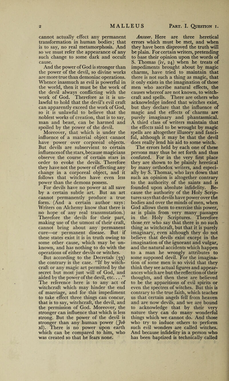 cannot actually effect any permanent transformation in human bodies; that is to say, no real metamorphosis. And so we must refer the appearance of any such change to some dark and occult cause. And the power of God is stronger than the power of the devil, so divine works are more true than demoniac operations. Whence inasmuch as evil is powerful in the world, then it must be the work of the devil always conflicting with the work of God. Therefore as it is un¬ lawful to hold that the devil’s evil craft can apparently exceed the work of God, so it is unlawful to believe that the noblest works of creation, that is to say, man and beast, can be harmed and spoiled by the power of the devil. Moreover, that which is under the influence of a material object cannot have power over corporeal objects. But devils are subservient to certain influences of the stars, because magicians observe the course of certain stars in order to evoke the devils. Therefore they have not the power of effecting any change in a corporeal object, and it follows that witches have even less power than the demons possess. For devils have no power at all save by a certain subtle art. But an art cannot permanently produce a true form. (And a certain author says: Writers on Alchemy know that there is no hope of any real transmutation.) Therefore the devils for their part, making use of the utmost of their craft, cannot bring about any permanent cure—or permanent disease. But if these states exist it is in truth owing to some other cause, which may be un¬ known, and has nothing to do with the operations of either devils or witches. But according to the Decretals (33) the contrary is the case. “If by witch¬ craft or any magic art permitted by the secret but most just will of God, and aided by the power of the devil, etc....” The reference here is to any act of witchcraft which may hinder the end of marriage, and for this impediment to take effect three things can concur, that is to say, witchcraft, the devil, and the permission of God. Moreover, the stronger can influence that which is less strong. But the power of the devil is stronger than any human power (Job xl). There is no power upon earth which can be compared to him, who was created so that he fears none. Answer. Here are three heretical errors which must be met, and when they have been disproved the truth will be plain. For certain writers, pretending to base their opinion upon the words of S. Thomas (iv, 24) when he treats of impediments brought about by magic charms, have tried to maintain that there is not such a thing as magic, that it only exists in the imagination of those men who ascribe natural effects, the causes whereof are not known, to witch¬ craft and spells. There are others who acknowledge indeed that witches exist, but they declare that the influence of magic and the effects of charms are purely imaginary and phantasmical. A third class of writers maintain that the effects said to be wrought by magic spells are altogether illusory and fanci¬ ful, although it may be that the devil does really lend his aid to some witch. The errors held by each one of these persons may thus be set forth and thus confuted. For in the very first place they are shown to be plainly heretical by many orthodox writers, and especi¬ ally by S. Thomas, who lays down that such an opinion is altogether contrary to the authority of the saints and is founded upon absolute infidelity. Be¬ cause the authority of the Holy Scrip¬ tures says that devils have power over the bodies and over the minds of men, when God allows them to exercise this power, as is plain from very many passages in the Holy Scriptures. Therefore those err who say that there is no such thing as witchcraft, but that it is purely imaginary, even although they do not believe that devils exist except in the imagination of the ignorant and vulgar, and the natural accidents which happen to a man he wrongly attributes to some supposed devil. For the imagina¬ tion of some men is so vivid that they think they see actual figures and appear¬ ances which are but the reflection of their thoughts, and then these are believed to be the apparitions of evil spirits or even the spectres of witches. But this is contrary to the true faith, which teaches us that certain angels fell from heaven and are now devils, and we are bound to acknowledge that by their very nature they can do many wonderful things which we cannot do. And those who try to induce others to perform such evil wonders are called witches. And because infidelity in a person who has been baptized is technically called