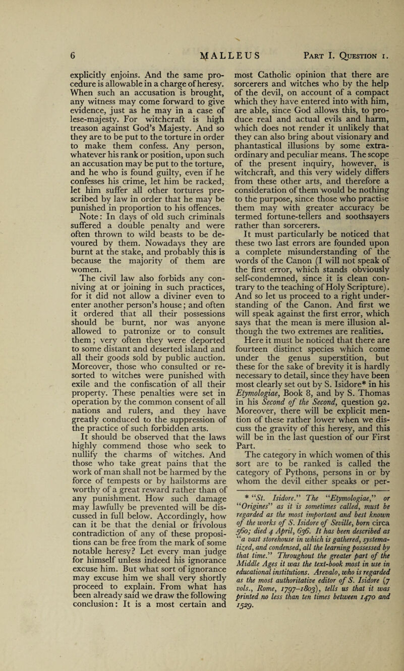 explicitly enjoins. And the same pro¬ cedure is allowable in a charge of heresy. When such an accusation is brought, any witness may come forward to give evidence, just as he may in a case of lese-majesty. For witchcraft is high treason against God’s Majesty. And so they are to be put to the torture in order to make them confess. Any person, whatever his rank or position, upon such an accusation may be put to the torture, and he who is found guilty, even if he confesses his crime, let him be racked, let him suffer all other tortures pre¬ scribed by law in order that he may be punished in proportion to his offences. Note: In days of old such criminals suffered a double penalty and were often thrown to wild beasts to be de¬ voured by them. Nowadays they are burnt at the stake, and probably this is because the majority of them are women. The civil law also forbids any con¬ niving at or joining in such practices, for it did not allow a diviner even to enter another person’s house; and often it ordered that all their possessions should be burnt, nor was anyone allowed to patronize or to consult them; very often they were deported to some distant and deserted island and all their goods sold by public auction. Moreover, those who consulted or re¬ sorted to witches were punished with exile and the confiscation of all their property. These penalties were set in operation by the common consent of all nations and rulers, and they have greatly conduced to the suppression of the practice of such forbidden arts. It should be observed that the laws highly commend those who seek to nullify the charms of witches. And those who take great pains that the work of man shall not be harmed by the force of tempests or by hailstorms are worthy of a great reward rather than of any punishment. How such damage may lawfully be prevented will be dis¬ cussed in full below. Accordingly, how can it be that the denial or frivolous contradiction of any of these proposi¬ tions can be free from the mark of some notable heresy? Let every man judge for himself unless indeed his ignorance excuse him. But what sort of ignorance may excuse him we shall very shortly proceed to explain. From what has been already said we draw the following conclusion: It is a most certain and most Catholic opinion that there are sorcerers and witches who by the help of the devil, on account of a compact which they have entered into with him, are able, since God allows this, to pro¬ duce real and actual evils and harm, which does not render it unlikely that they can also bring about visionary and phantastical illusions by some extra¬ ordinary and peculiar means. The scope of the present inquiry, however, is witchcraft, and this very widely differs from these other arts, and therefore a consideration of them would be nothing to the purpose, since those who practise them may with greater accuracy be termed fortune-tellers and soothsayers rather than sorcerers. It must particularly be noticed that these two last errors are founded upon a complete misunderstanding of the words of the Canon (I will not speak of the first error, which stands obviously self-condemned, since it is clean con¬ trary to the teaching of Holy Scripture). And so let us proceed to a right under¬ standing of the Canon. And first we will speak against the first error, which says that the mean is mere illusion al¬ though the two extremes are realities. Here it must be noticed that there are fourteen distinct species which come under the genus superstition, but these for the sake of brevity it is hardly necessary to detail, since they have been most clearly set out by S. Isidore* in his Etymologiae, Book 8, and by S. Thomas in his Second of the Second, question 92. Moreover, there will be explicit men¬ tion of these rather lower when we dis¬ cuss the gravity of this heresy, and this will be in the last question of our First Part. The category in which women of this sort are to be ranked is called the category of Pythons, persons in or by whom the devil either speaks or per- * “St. Isidore.” The “Etymologiae,” or “Origines” as it is sometimes called, must be regarded as the most important and best known of the works of S. Isidore of Seville, born circa 560; died 4 April, 636. It has been described as “a vast storehouse in which is gathered, systema¬ tized, and condensed, all the learning possessed by that time.” Throughout the greater part of the Middle Ages it was the text-book most in use in educational institutions. Arevalo, who is regarded as the most authoritative editor of S. Isidore (7 vols., Rome, ijgj-1803), tells us that it was printed no less than ten times between 14JO and 1529-