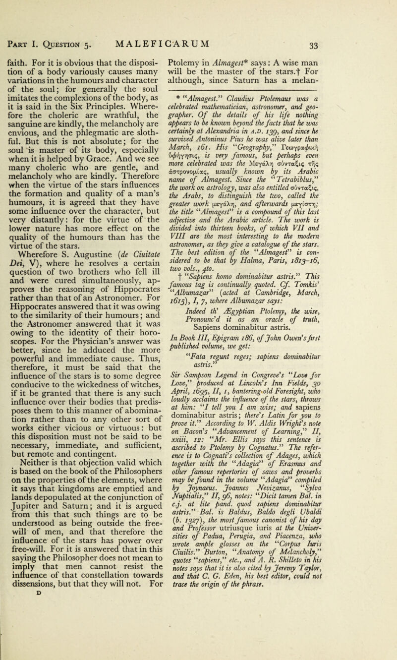 faith. For it is obvious that the disposi¬ tion of a body variously causes many variations in the humours and character of the soul; for generally the soul imitates the complexions of the body, as it is said in the Six Principles. Where¬ fore the choleric are wrathful, the sanguine are kindly, the melancholy are envious, and the phlegmatic are sloth¬ ful. But this is not absolute; for the soul is master of its body, especially when it is helped by Grace. And we see many choleric who are gentle, and melancholy who are kindly. Therefore when the virtue of the stars influences the formation and quality of a man’s humours, it is agreed that they have some influence over the character, but very distantly: for the virtue of the lower nature has more effect on the quality of the humours than has the virtue of the stars. Wherefore S. Augustine (de duitate Dei, V), where he resolves a certain question of two brothers who fell ill and were cured simultaneously, ap¬ proves the reasoning of Hippocrates rather than that of an Astronomer. For Hippocrates answered that it was owing to the similarity of their humours; and the Astronomer answered that it was owing to the identity of their horo¬ scopes. For the Physician’s answer was better, since he adduced the more powerful and immediate cause. Thus, therefore, it must be said that the influence of the stars is to some degree conducive to the wickedness of witches, if it be granted that there is any such influence over their bodies that predis¬ poses them to this manner of abomina¬ tion rather than to any other sort of works either vicious or virtuous: but this disposition must not be said to be necessary, immediate, and sufficient, but remote and contingent. Neither is that objection valid which is based on the book of the Philosophers on the properties of the elements, where it says that kingdoms are emptied and lands depopulated at the conjunction of Jupiter and Saturn; and it is argued from this that such things are to be understood as being outside the free¬ will of men, and that therefore the influence of the stars has power over free-will. For it is answered that in this saying the Philosopher does not mean to imply that men cannot resist the influence of that constellation towards dissensions, but that they will not. For D Ptolemy in Almagest* says: A wise man will be the master of the stars.t For although, since Saturn has a melan- * “Almagest.” Claudius Ptolemaus was a celebrated mathematician, astronomer, and geo¬ grapher. Of the details of his life nothing appears to be known beyond the facts that he was certainly at Alexandria in a.d. 133, and since he survived Antoninus Pius he was alive later than March, 161. His “Geography,” rewypa^ix^ ufrrtf-rfsiq, is very famous, but perhaps even more celebrated was the MeydcX?) auvTa£i<; aarpovopua<;, usually known by its Arabic name of Almagest. Since the “Tetrabiblus,” the work on astrology, was also entitled ouvt<x2;i<;, the Arabs, to distinguish the two, called the greater work [xeyaXrj, and afterwards pieytanr); the title “Almagest” is a compound of this last adjective and the Arabic article. The work is divided into thirteen books, of which VII and VIII are the most interesting to the modern astronomer, as they give a catalogue of the stars. The best edition of the “Almagest” is con¬ sidered to be that by Halma, Paris, 1813-16, two vols., fo. f “Sapiens homo dominabitur astris.” This famous tag is continually quoted. Cf Tomkis’ “Albumazar” (acted at Cambridge, March, 16if), I, 7, where Albumazar says: Indeed th' ^Egyptian Ptolemy, the wise, Pronounc'd it as an oracle of truth, Sapiens dominabitur astris. In Book III, Epigram 186, of John Owen's first published volume, we get: “Fata regunt reges; sapiens dominabitur astris.” Sir Sampson Legend in Congreve's “Love for Love,” produced at Lincoln's Inn Fields, 30 April, 1633, II, 1, bantering-old Foresight, who loudly acclaims the influence of the stars, throws at him: “I tell you I am wise; and sapiens dominabitur astris; there's Latin for you to prove it.” According to W. Aldis Wright's note on Bacon's “Advancement of Learning,” II, xxiii, 12: “Mr. Ellis says this sentence is ascribed to Ptolemy by Cognatus.” The refer¬ ence is to Cognati's collection of Adages, which together with the “Adagia” of Erasmus and other famous repertories of saws and proverbs may be found in the volume “Adagia” compiled by Joynaeus. Joannes Nevizanus, “Sylva Nuptialis,” II, 36, notes: “Dicit tamen Bal. in c.j. at lite pand. quod sapiens dominabitur astris.” Bal. is Baldus, Baldo degli Ubaldi (b. 132J), the most famous canonist of his day and Professor utriusque iuris at the Univer¬ sities of Padua, Perugia, and Piacenza, who wrote ample glosses on the “Corpus Iuris Ciuilis.” Burton, “Anatomy of Melancholy,” quotes “sapiens,” etc., and A. R. Shilleto in his notes says that it is also cited by Jeremy Taylor, and that C. G. Eden, his best editor, could not trace the origin of the phrase.