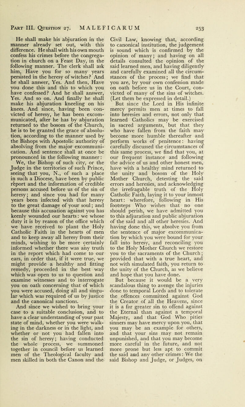 He shall make his abjuration in the manner already set out, with this difference. He shall with his own mouth confess his crimes before the congrega¬ tion in church on a Feast Day, in the following manner. The clerk shall ask him, Have you for so many years persisted in the heresy of witches? And he shall answer, Yes. And then, Have you done this and this to which you have confessed? And he shall answer, Yes. And so on. And finally he shall make his abjuration kneeling on his knees. And since, having been con¬ victed of heresy, he has been excom¬ municated, after he has by abjuration returned to the bosom of the Church, he is to be granted the grace of absolu¬ tion, according to the manner used by the Bishops with Apostolic authority of absolving from the major excommuni¬ cation. And sentence shall at once be pronounced in the following manner: We, the Bishop of such city, or the Judge in the territories of such Prince, seeing that you, N., of such a place in such a Diocese, have been by public report and the information of credible persons accused before us of the sin of heresy; and since you had for many years been infected with that heresy to the great damage of your soul; and because this accusation against you has keenly wounded our hearts: we whose duty it is by reason of the office which we have received to plant the Holy Catholic Faith in the hearts of men and to keep away all heresy from their minds, wishing to be more certainly informed whether there was any truth in the report which had come to our ears, in order that, if it were true, we might provide a healthy and fitting remedy, proceeded in the best way which was open to us to question and examine witnesses and to interrogate you on oath concerning that of which you were accused, doing all and singu¬ lar which was required of us by justice and the canonical sanctions. And since we wished to bring your case to a suitable conclusion, and to have a clear understanding of your past state of mind, whether you were walk¬ ing in the darkness or in the light, and whether or not you had fallen into the sin of heresy; having conducted the whole process, we summoned together in council before us learned men of the Theological faculty and men skilled in both the Canon and the Civil Law, knowing that, according to canonical institution, the judgement is sound which is confirmed by the opinion of many; and having on all details consulted the opinion of the said learned men, and having diligently and carefully examined all the circum¬ stances of the process; we find that you are, by your own confession made on oath before us in the Court, con¬ victed of many of the sins of witches. (Let them be expressed in detail.) But since the Lord in His infinite mercy permits men at times to fall into heresies and errors, not only that learned Catholics may be exercised in sacred arguments, but that they who have fallen from the faith may become more humble thereafter and perform works of penitence: having carefully discussed the circumstances of this same process, we find that you, at our frequent instance and following the advice of us and other honest men, have with a healthy mind returned to the unity and bosom of the Holy Mother Church, detesting the said errors and heresies, and acknowledging the irrefragable truth of the Holy Catholic Faith, laying it to your inmost heart: wherefore, following in His footsteps Who wishes that no one should perish, we have admitted you to this adjuration and public abjuration of the said and all other heresies. And having done this, we absolve you from the sentence of major excommunica¬ tion by which you were bound for your fall into heresy, and reconciling you to the Holy Mother Church we restore you to the sacraments of the Church; provided that with a true heart, and not with simulated faith, you return to the unity of the Church, as we believe and hope that you have done. But because it would be a very scandalous thing to avenge the injuries done to temporal Lords and to tolerate the offences committed against God the Creator of all the Heavens, since it is a far greater sin to offend against the Eternal than against a temporal Majesty, and that God Who pities sinners may have mercy upon you, that you may be an example for others, and that your sins may not remain unpunished, and that you may become more careful in the future, and not more prone but less apt to commit the said and any other crimes: We the said Bishop and Judge, or Judges, on