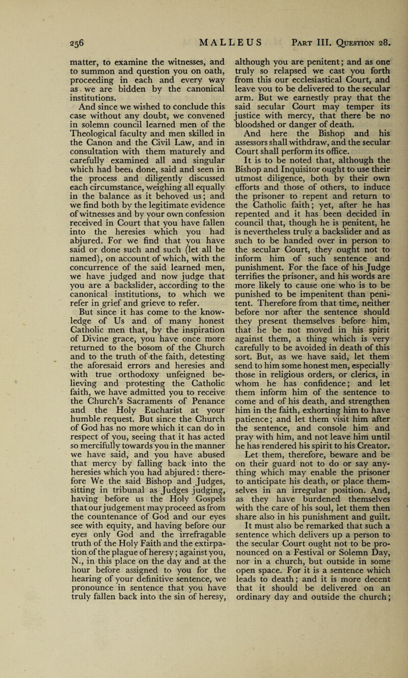 matter, to examine the witnesses, and to summon and question you on oath, proceeding in each and every way as we are bidden by the canonical institutions. And since we wished to conclude this case without any doubt, we convened in solemn council learned men of the Theological faculty and men skilled in the Canon and the Civil Law, and in consultation with them maturely and carefully examined all and singular which had been done, said and seen in the process and diligently discussed each circumstance, weighing all equally in the balance as it behoved us; and we find both by the legitimate evidence of witnesses and by your own confession received in Court that you have fallen into the heresies which you had abjured. For we find that you have said or done such and such (let all be named), on account of which, with the concurrence of the said learned men, we have judged and now judge that you are a backslider, according to the canonical institutions, to which we refer in grief and grieve to refer. But since it has come to the know¬ ledge of Us and of many honest Catholic men that, by the inspiration of Divine grace, you have once more returned to the bosom of the Church and to the truth of the faith, detesting the aforesaid errors and heresies and with true orthodoxy unfeigned be¬ lieving and protesting the Catholic faith, we have admitted you to receive the Church’s Sacraments of Penance and the Holy Eucharist at your humble request. But since the Church of God has no more which it can do in respect of you, seeing that it has acted so mercifully towards you in the manner we have said, and you have abused that mercy by falling back into the heresies which you had abjured: there¬ fore We the said Bishop and Judges, sitting in tribunal as Judges judging, having before us the Holy Gospels that our judgement may proceed as from the countenance of God and our eyes see with equity, and having before our eyes only God and the irrefragable truth of the Holy Faith and the extirpa¬ tion of the plague of heresy; against you, N., in this place on the day and at the hour before assigned to you for the hearing of your definitive sentence, we pronounce in sentence that you have truly fallen back into the sin of heresy, although you are penitent; and as one truly so relapsed we cast you forth from this our ecclesiastical Court, and leave you to be delivered to the secular arm. But we earnestly pray that the said secular Court may temper its justice with mercy, that there be no bloodshed or danger of death. And here the Bishop and his assessors shall withdraw, and the secular Court shall perform its office. It is to be noted that, although the Bishop and Inquisitor ought to use their utmost diligence, both by their own efforts and those of others, to induce the prisoner to repent and return to the Catholic faith; yet, after he has repented and it has been decided in council that, though he is penitent, he is nevertheless truly a backslider and as such to be handed over in person to the secular Court, they ought not to inform him of such sentence and punishment. For the face of his Judge terrifies the prisoner, and his words are more likely to cause one who is to be punished to be impenitent than peni¬ tent. Therefore from that time, neither before nor after the sentence should they present themselves before him, that he be not moved in his spirit against them, a thing which is very carefully to be avoided in death of this sort. But, as we have said, let them send to him some honest men, especially those in religious orders, or clerics, in whom he has confidence; and let them inform him of the sentence to come and of his death, and strengthen him in the faith, exhorting him to have patience; and let them visit him after the sentence, and console him and pray with him, and not leave him until he has rendered his spirit to his Creator. Let them, therefore, beware and be on their guard not to do or say any¬ thing which may enable the prisoner to anticipate his death, or place them¬ selves in an irregular position. And, as they have burdened themselves with the care of his soul, let them then share also in his punishment and guilt. It must also be remarked that such a sentence which delivers up a person to the secular Court ought not to be pro¬ nounced on a Festival or Solemn Day, nor in a church, but outside in some open space. For it is a sentence which leads to death; and it is more decent that it should be delivered on an ordinary day and outside the church;