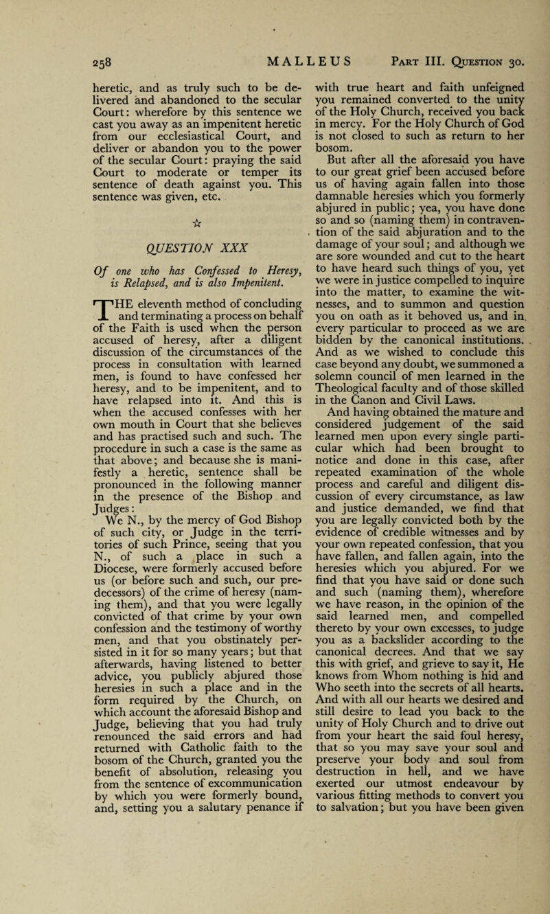 heretic, and as truly such to be de¬ livered and abandoned to the secular Court: wherefore by this sentence we cast you away as an impenitent heretic from our ecclesiastical Court, and deliver or abandon you to the power of the secular Court: praying the said Court to moderate or temper its sentence of death against you. This sentence was given, etc. ☆ QUESTION XXX Of one who has Confessed to Heresy, is Relapsed, and is also Impenitent. THE eleventh method of concluding and terminating a process on behalf of the Faith is used when the person accused of heresy, after a diligent discussion of the circumstances of the process in consultation with learned men, is found to have confessed her heresy, and to be impenitent, and to have relapsed into it. And this is when the accused confesses with her own mouth in Court that she believes and has practised such and such. The procedure in such a case is the same as that above; and because she is mani¬ festly a heretic, sentence shall be pronounced in the following manner in the presence of the Bishop and Judges: We N., by the mercy of God Bishop of such city, or Judge in the terri¬ tories of such Prince, seeing that you N., of such a place in such a Diocese, were formerly accused before us (or before such and such, our pre¬ decessors) of the crime of heresy (nam¬ ing them), and that you were legally convicted of that crime by your own confession and the testimony of worthy men, and that you obstinately per¬ sisted in it for so many years; but that afterwards, having listened to better advice, you publicly abjured those heresies in such a place and in the form required by the Church, on which account the aforesaid Bishop and Judge, believing that you had truly renounced the said errors and had returned with Catholic faith to the bosom of the Church, granted you the benefit of absolution, releasing you from the sentence of excommunication by which you were formerly bound, and, setting you a salutary penance if with true heart and faith unfeigned you remained converted to the unity of the Holy Church, received you back in mercy. For the Holy Church of God is not closed to such as return to her bosom. But after all the aforesaid you have to our great grief been accused before us of having again fallen into those damnable heresies which you formerly abjured in public; yea, you have done so and so (naming them) in contraven¬ tion of the said abjuration and to the damage of your soul; and although we are sore wounded and cut to the heart to have heard such things of you, yet we were injustice compelled to inquire into the matter, to examine the wit¬ nesses, and to summon and question you on oath as it behoved us, and in every particular to proceed as we are bidden by the canonical institutions. And as we wished to conclude this case beyond any doubt, we summoned a solemn council of men learned in the Theological faculty and of those skilled in the Canon and Civil Laws. And having obtained the mature and considered judgement of the said learned men upon every single parti¬ cular which had been brought to notice and done in this case, after repeated examination of the whole process and careful and diligent dis¬ cussion of every circumstance, as law and justice demanded, we find that you are legally convicted both by the evidence of credible witnesses and by your own repeated confession, that you have fallen, and fallen again, into the heresies which you abjured. For we find that you have said or done such and such (naming them), wherefore we have reason, in the opinion of the said learned men, and compelled thereto by your own excesses, to judge you as a backslider according to the canonical decrees. And that we say this with grief, and grieve to say it, He knows from Whom nothing is hid and Who seeth into the secrets of all hearts. And with all our hearts we desired and still desire to lead you back to the unity of Holy Church and to drive out from your heart the said foul heresy, that so you may save your soul and preserve your body and soul from destruction in hell, and we have exerted our utmost endeavour by various fitting methods to convert you to salvation; but you have been given