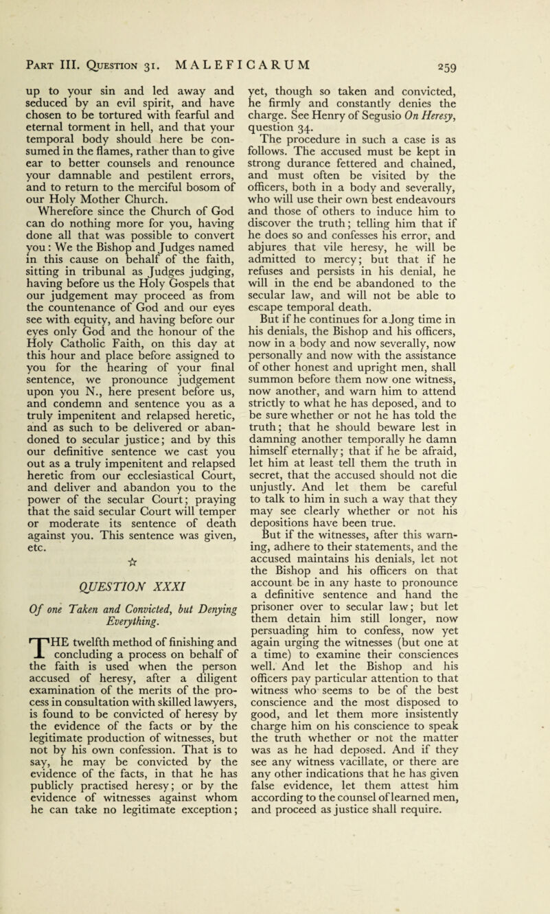 up to your sin and led away and seduced by an evil spirit, and have chosen to be tortured with fearful and eternal torment in hell, and that your temporal body should here be con¬ sumed in the flames, rather than to give ear to better counsels and renounce your damnable and pestilent errors, and to return to the merciful bosom of our Holy Mother Church. Wherefore since the Church of God can do nothing more for you, having done all that was possible to convert you: We the Bishop and Judges named in this cause on behalf of the faith, sitting in tribunal as Judges judging, having before us the Holy Gospels that our judgement may proceed as from the countenance of God and our eyes see with equity, and having before our eyes only God and the honour of the Holy Catholic Faith, on this day at this hour and place before assigned to you for the hearing of your final sentence, we pronounce judgement upon you N., here present before us, and condemn and sentence you as a truly impenitent and relapsed heretic, and as such to be delivered or aban¬ doned to secular justice; and by this our definitive sentence we cast you out as a truly impenitent and relapsed heretic from our ecclesiastical Court, and deliver and abandon you to the power of the secular Court; praying that the said secular Court will temper or moderate its sentence of death against you. This sentence was given, etc. ☆ QUESTION XXXI Of one Taken and Convicted, but Denying Everything. THE twelfth method of finishing and concluding a process on behalf of the faith is used when the person accused of heresy, after a diligent examination of the merits of the pro¬ cess in consultation with skilled lawyers, is found to be convicted of heresy by the evidence of the facts or by the legitimate production of witnesses, but not by his own confession. That is to say, he may be convicted by the evidence of the facts, in that he has publicly practised heresy; or by the evidence of witnesses against whom he can take no legitimate exception; yet, though so taken and convicted, he firmly and constantly denies the charge. See Henry of Segusio On Heresy, question 34. The procedure in such a case is as follows. The accused must be kept in strong durance fettered and chained, and must often be visited by the officers, both in a body and severally, who will use their own best endeavours and those of others to induce him to discover the truth; telling him that if he does so and confesses his error, and abjures that vile heresy, he will be admitted to mercy; but that if he refuses and persists in his denial, he will in the end be abandoned to the secular law, and will not be able to escape temporal death. But if he continues for a Jong time in his denials, the Bishop and his officers, now in a body and now severally, now personally and now with the assistance of other honest and upright men, shall summon before them now one witness, now another, and warn him to attend strictly to what he has deposed, and to be sure whether or not he has told the truth; that he should beware lest in damning another temporally he damn himself eternally; that if he be afraid, let him at least tell them the truth in secret, that the accused should not die unjustly. And let them be careful to talk to him in such a way that they may see clearly whether or not his depositions have been true. But if the witnesses, after this warn¬ ing, adhere to their statements, and the accused maintains his denials, let not the Bishop and his officers on that account be in any haste to pronounce a definitive sentence and hand the prisoner over to secular law; but let them detain him still longer, now persuading him to confess, now yet again urging the witnesses (but one at a time) to examine their consciences well. And let the Bishop and his officers pay particular attention to that witness who seems to be of the best conscience and the most disposed to good, and let them more insistently charge him on his conscience to speak the truth whether or not the matter was as he had deposed. And if they see any witness vacillate, or there are any other indications that he has given false evidence, let them attest him according to the counsel of learned men, and proceed as justice shall require.