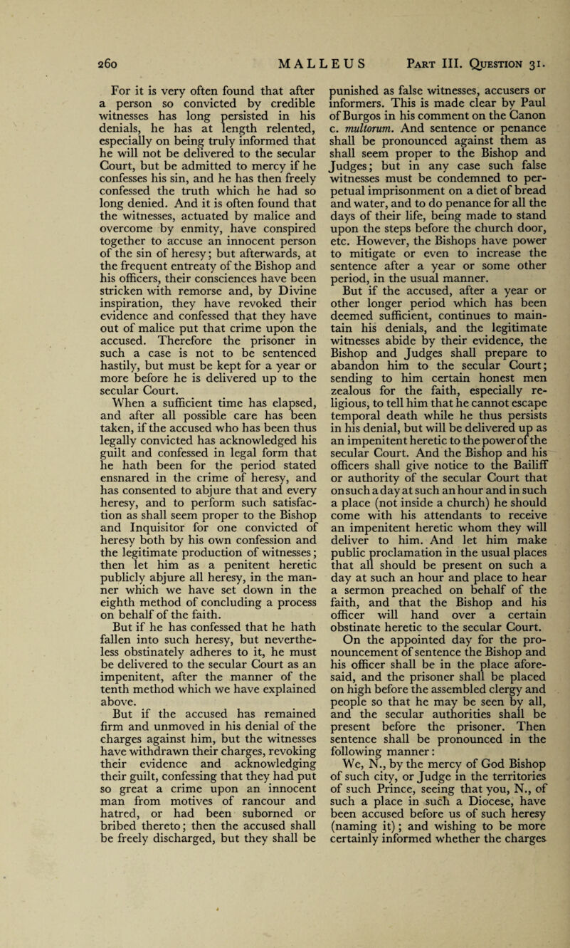 For it is very often found that after a person so convicted by credible witnesses has long persisted in his denials, he has at length relented, especially on being truly informed that he will not be delivered to the secular Court, but be admitted to mercy if he confesses his sin, and he has then freely confessed the truth which he had so long denied. And it is often found that the witnesses, actuated by malice and overcome by enmity, have conspired together to accuse an innocent person of the sin of heresy; but afterwards, at the frequent entreaty of the Bishop and his officers, their consciences have been stricken with remorse and, by Divine inspiration, they have revoked their evidence and confessed that they have out of malice put that crime upon the accused. Therefore the prisoner in such a case is not to be sentenced hastily, but must be kept for a year or more before he is delivered up to the secular Court. When a sufficient time has elapsed, and after all possible care has been taken, if the accused who has been thus legally convicted has acknowledged his guilt and confessed in legal form that he hath been for the period stated ensnared in the crime of heresy, and has consented to abjure that and every heresy, and to perform such satisfac¬ tion as shall seem proper to the Bishop and Inquisitor for one convicted of heresy both by his own confession and the legitimate production of witnesses; then let him as a penitent heretic publicly abjure all heresy, in the man¬ ner which we have set down in the eighth method of concluding a process on behalf of the faith. But if he has confessed that he hath fallen into such heresy, but neverthe¬ less obstinately adheres to it, he must be delivered to the secular Court as an impenitent, after the manner of the tenth method which we have explained above. But if the accused has remained firm and unmoved in his denial of the charges against him, but the witnesses have withdrawn their charges, revoking their evidence and acknowledging their guilt, confessing that they had put so great a crime upon an innocent man from motives of rancour and hatred, or had been suborned or bribed thereto; then the accused shall be freely discharged, but they shall be punished as false witnesses, accusers or informers. This is made clear by Paul of Burgos in his comment on the Canon c. multorum. And sentence or penance shall be pronounced against them as shall seem proper to the Bishop and Judges; but in any case such false witnesses must be condemned to per¬ petual imprisonment on a diet of bread and water, and to do penance for all the days of their life, being made to stand upon the steps before the church door, etc. However, the Bishops have power to mitigate or even to increase the sentence after a year or some other period, in the usual manner. But if the accused, after a year or other longer period which has been deemed sufficient, continues to main¬ tain his denials, and the legitimate witnesses abide by their evidence, the Bishop and Judges shall prepare to abandon him to the secular Court; sending to him certain honest men zealous for the faith, especially re¬ ligious, to tell him that he cannot escape temporal death while he thus persists in his denial, but will be delivered up as an impenitent heretic to the power of the secular Court. And the Bishop and his officers shall give notice to the Bailiff or authority of the secular Court that on such a day at such an hour and in such a place (not inside a church) he should come with his attendants to receive an impenitent heretic whom they will deliver to him. And let him make public proclamation in the usual places that all should be present on such a day at such an hour and place to hear a sermon preached on behalf of the faith, and that the Bishop and his officer will hand over a certain obstinate heretic to the secular Court. On the appointed day for the pro¬ nouncement of sentence the Bishop and his officer shall be in the place afore¬ said, and the prisoner shall be placed on high before the assembled clergy and people so that he may be seen by all, and the secular authorities shall be present before the prisoner. Then sentence shall be pronounced in the following manner: We, N., by the mercy of God Bishop of such city, or Judge in the territories of such Prince, seeing that you, N., of such a place in such a Diocese, have been accused before us of such heresy (naming it); and wishing to be more certainly informed whether the charges