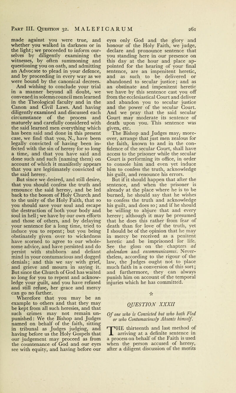 made against you were true, and whether you walked in darkness or in the light; we proceeded to inform our¬ selves by diligently examining the witnesses, by often summoning and questioning you on oath, and admitting an Advocate to plead in your defence, and by proceeding in every way as we were bound by the canonical decrees. And wishing to conclude your trial in a manner beyond all doubt, we convened in solemn council men learned in the Theological faculty and in the Canon and Civil Laws. And having diligently examined and discussed each circumstance of the process and maturely and carefully considered with the said learned men everything which has been said and done in this present case, we find that you, N., have been legally convicted of having been in¬ fected with the sin of heresy for so long a time, and that you have said and done such and such (naming them) on account of which it manifestly appears that you are legitimately convicted of the said heresy. But since we desired, and still desire, that you should confess the truth and renounce the said heresy, and be led back to the bosom of Holy Church and to the unity of the Holy Faith, that so you should save your soul and escape the destruction of both your body and soul in hell; we have by our own efforts and those of others, and by delaying your sentence for a long time, tried to induce you to repent; but you being obstinately given over to wickedness have scorned to agree to our whole¬ some advice, and have persisted and do persist with stubborn and defiant mind in your contumacious and dogged denials; and this we say with grief, and grieve and mourn in saying it. But since the Church of God has waited so long for you to repent and acknow¬ ledge your guilt, and you have refused and still refuse, her grace and mercy can go no farther. Wherefore that you may be an example to others and that they may be kept from all such heresies, and that such crimes may not remain un¬ punished : We the Bishop and Judges named on behalf of the faith, sitting in tribunal as Judges judging, and having before us the Holy Gospels that our judgement may proceed as from the countenance of God and our eyes see with equity, and having before our eyes only God and the glory and honour of the Holy Faith, we judge, declare and pronounce sentence that you standing here in our presence on this day at the hour and place ap¬ pointed for the hearing of your final sentence, are an impenitent heretic, and as such to be delivered or abandoned to secular justice; and as an obstinate and impenitent heretic we have by this sentence cast you off from the ecclesiastical Court and deliver and abandon you to secular justice and the power of the secular Court. And we pray that the said secular Court may moderate its sentence of death upon you. This sentence was given, etc. The Bishop and Judges may, more¬ over, arrange that just men zealous for the faith, known to and in the con¬ fidence of the secular Court, shall have access to the prisoner while the secular Court is performing its office, in order to console him and even yet induce him to confess the truth, acknowledge his guilt, and renounce his errors. But if it should happen that after the sentence, and when the prisoner is already at the place where he is to be burned, he should say that he wishes to confess the truth and acknowledge his guilt, and does so; and if he should be willing to abjure that and every heresy; although it may be presumed that he does this rather from fear of death than for love of the truth, yet I should be of the opinion that he may in mercy be received as a penitent heretic and be imprisoned for life. See the gloss on the chapters ad abolendam and excommunicamus. Never¬ theless, according to the rigour of the law, the Judges ought not to place much faith in a conversion of this sort; and furthermore, they can always punish him on account of the temporal injuries which he has committed. ☆ QUESTION XXXII Of one who is Convicted but who hath Fled or who Contumaciously Absents himself. THE thirteenth and last method of arriving at a definite sentence in a process on behalf of the Faith is used when the person accused of heresy, after a diligent discussion of the merits