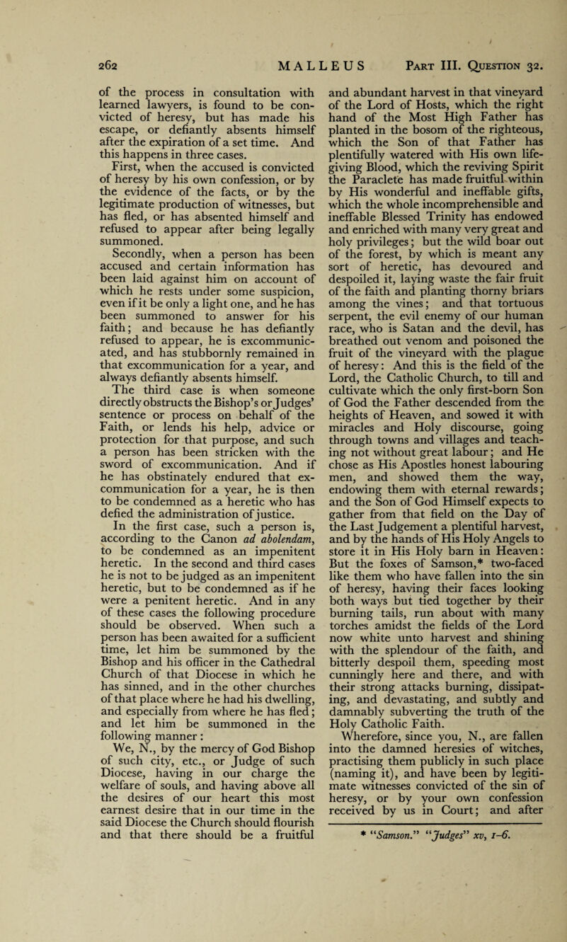of the process in consultation with learned lawyers, is found to be con¬ victed of heresy, but has made his escape, or defiantly absents himself after the expiration of a set time. And this happens in three cases. First, when the accused is convicted of heresy by his own confession, or by the evidence of the facts, or by the legitimate production of witnesses, but has fled, or has absented himself and refused to appear after being legally summoned. Secondly, when a person has been accused and certain information has been laid against him on account of which he rests under some suspicion, even if it be only a light one, and he has been summoned to answer for his faith; and because he has defiantly refused to appear, he is excommunic¬ ated, and has stubbornly remained in that excommunication for a year, and always defiantly absents himself. The third case is when someone directly obstructs the Bishop’s or Judges’ sentence or process on behalf of the Faith, or lends his help, advice or protection for that purpose, and such a person has been stricken with the sword of excommunication. And if he has obstinately endured that ex- communication for a year, he is then to be condemned as a heretic who has defied the administration of justice. In the first case, such a person is, according to the Canon ad abolendam, to be condemned as an impenitent heretic. In the second and third cases he is not to be judged as an impenitent heretic, but to be condemned as if he were a penitent heretic. And in any of these cases the following procedure should be observed. When such a person has been awaited for a sufficient time, let him be summoned by the Bishop and his officer in the Cathedral Church of that Diocese in which he has sinned, and in the other churches of that place where he had his dwelling, and especially from where he has fled; and let him be summoned in the following manner: We, N., by the mercy of God Bishop of such city, etc., or Judge of such Diocese, having in our charge the welfare of souls, and having above all the desires of our heart this most earnest desire that in our time in the said Diocese the Church should flourish and that there should be a fruitful and abundant harvest in that vineyard of the Lord of Hosts, which the right hand of the Most High Father has planted in the bosom of the righteous, which the Son of that Father has plentifully watered with His own life- giving Blood, which the reviving Spirit the Paraclete has made fruitful within by His wonderful and ineffable gifts, which the whole incomprehensible and ineffable Blessed Trinity has endowed and enriched with many very great and holy privileges; but the wild boar out of the forest, by which is meant any sort of heretic, has devoured and despoiled it, laying waste the fair fruit of the faith and planting thorny briars among the vines; and that tortuous serpent, the evil enemy of our human race, who is Satan and the devil, has breathed out venom and poisoned the fruit of the vineyard with the plague of heresy: And this is the field of the Lord, the Catholic Church, to till and cultivate which the only first-born Son of God the Father descended from the heights of Heaven, and sowed it with miracles and Holy discourse, going through towns and villages and teach¬ ing not without great labour; and He chose as His Apostles honest labouring men, and showed them the way, endowing them with eternal rewards; and the Son of God Himself expects to gather from that field on the Day of the Last Judgement a plentiful harvest, and by the hands of His Holy Angels to store it in His Holy barn in Heaven: But the foxes of Samson,* two-faced like them who have fallen into the sin of heresy, having their faces looking both ways but tied together by their burning tails, run about with many torches amidst the fields of the Lord now white unto harvest and shining with the splendour of the faith, and bitterly despoil them, speeding most cunningly here and there, and with their strong attacks burning, dissipat¬ ing, and devastating, and subtly and damnably subverting the truth of the Holy Catholic Faith. Wherefore, since you, N., are fallen into the damned heresies of witches, practising them publicly in such place (naming it), and have been by legiti¬ mate witnesses convicted of the sin of heresy, or by your own confession received by us in Court; and after * “Samson” “Judges” xv, 1-6.