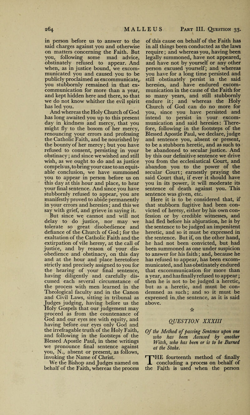 in person before us to answer to the said charges against you and otherwise on matters concerning the Faith. But you, following some mad advice, obstinately refused to appear. And when, as in justice bound, we excom¬ municated you and caused you to be publicly proclaimed as excommunicate, you stubbornly remained in that ex- communication for more than a year, and kept hidden here and there, so that we do not know whither the evil spirit has led you. And whereas the Holy Church of God has long awaited you up to this present day in kindness and mercy, that yOu might fly to the bosom of her mercy, renouncing your errors and professing the Catholic Faith, and be nourished by the bounty of her mercy; but you have refused to consent, persisting in your obstinacy; and since we wished and still wish, as we ought to do and as justice compels us, to bring your case to an equit¬ able conclusion, we have summoned you to appear in person before us on this day at this hour and place, to hear your final sentence. And since you have stubbornly refused to appear, you are manifestly proved to abide permanently in your errors and heresies; and this we say with grief, and grieve in saying it. But since we cannot and will not delay to do justice, nor may we tolerate so great disobedience and defiance of the Church of God; for the exaltation of the Catholic Faith and the extirpation of vile heresy, at the call of justice, and by reason of your dis¬ obedience and obstinacy, on this day and at the hour and place heretofore strictly and precisely assigned to you for the hearing of your final sentence, having diligently and carefully dis¬ cussed each several circumstance of the process with men learned in the Theological faculty and in the Canon and Civil Laws, sitting in tribunal as Judges judging, having before us the Holy Gospels that our judgement may proceed as from the countenance of God and our eyes see with equity, and having before our eyes only God and the irrefragable truth of the Holy Faith, and following in the footsteps of the Blessed Apostle Paul, in these writings we pronounce final sentence against you, N., absent or present, as follows, invoking the Name of Christ. We the Bishop and Judges named on behalf of the Faith, whereas the process of this cause on behalf of the Faith has in all things been conducted as the laws require; and whereas you, having been legally summoned, have not appeared, and have not by yourself or any other person excused yourself; and whereas you have for a long time persisted and still obstinately persist in the said heresies, and have endured excom¬ munication in the cause of the Faith for so many years, and still stubbornly endure it; and whereas the Holy Church of God can do no more for you, since you have persisted and intend to persist in your excom¬ munication and said heresies: There¬ fore, following in the footsteps of the Blessed Apostle Paul, we declare, judge and sentence you, absent or present, to be a stubborn heretic, and as such to be abandoned to secular justice. And by this our definitive sentence we drive you from the ecclesiastical Court, and abandon you to the power of the secular Court; earnestly praying the said Court that, if ever it should have you in its power, it will moderate its sentence of death against you. This sentence was given, etc. Here it is to be considered that, if that stubborn fugitive had been con¬ victed of heresy, either by his own con¬ fession or by credible witnesses, and had fled before his abjuration, he is by the sentence to be judged an impenitent heretic, and so it must be expressed in the sentence. But if, on the other hand, he had not been convicted, but had been summoned as one under suspicion to answer for his faith; and, because he has refused to appear, has been excom¬ municated, and has obstinately endured that excommunication for more than a year, and has finally refused to appear; then he is not to be judged a heretic, but as a heretic, and must be con¬ demned as such; and so it must be expressed in the sentence, as it is said above. ☆ QUESTION XXXIII Of the Method of passing Sentence upon one who has been Accused by another Witch, who has been or is to be Burned at the Stake. THE fourteenth method of finally concluding a process on behalf of the Faith is used when the person
