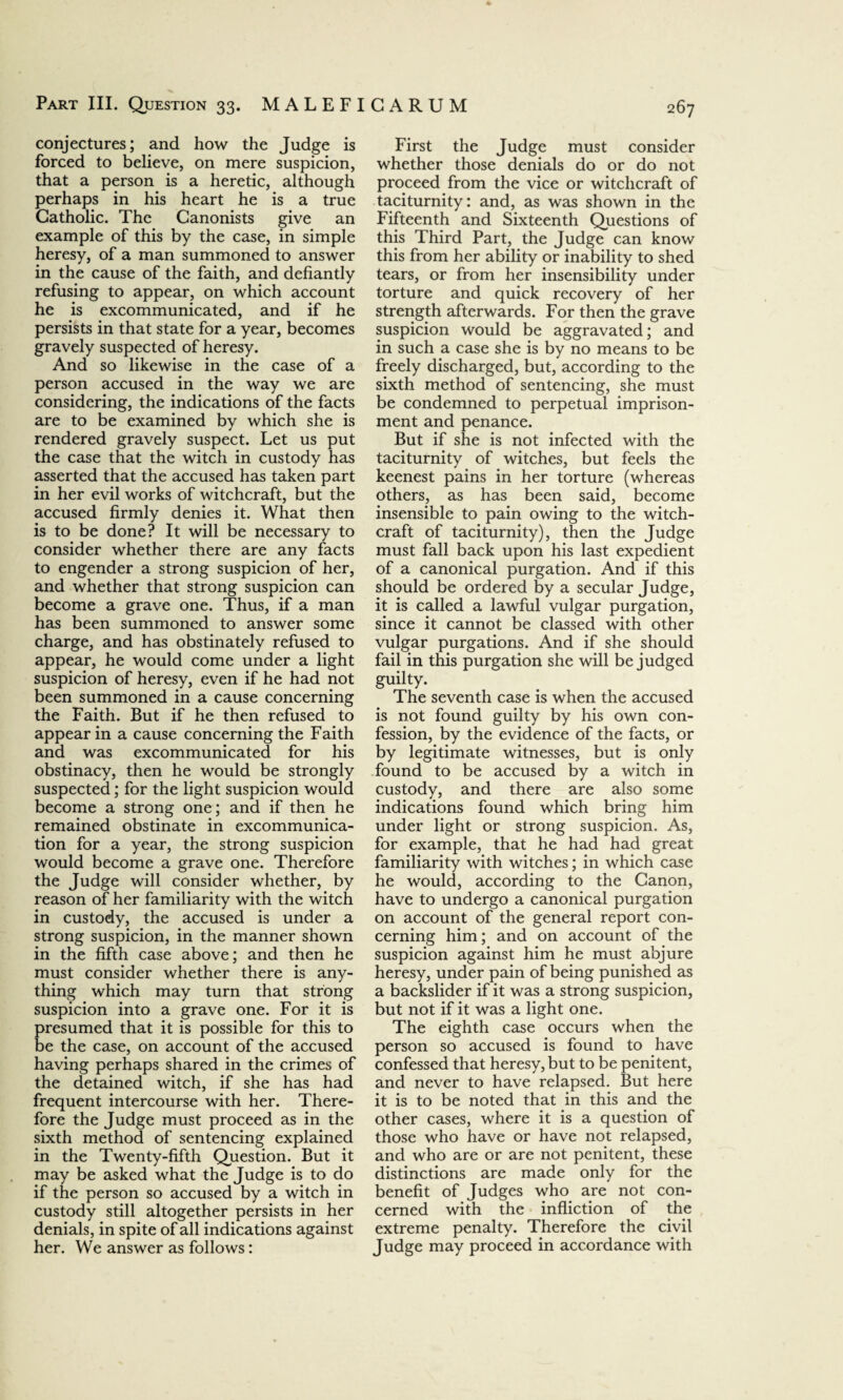 conjectures; and how the Judge is forced to believe, on mere suspicion, that a person is a heretic, although perhaps in his heart he is a true Catholic. The Canonists give an example of this by the case, in simple heresy, of a man summoned to answer in the cause of the faith, and defiantly refusing to appear, on which account he is excommunicated, and if he persists in that state for a year, becomes gravely suspected of heresy. And so likewise in the case of a person accused in the way we are considering, the indications of the facts are to be examined by which she is rendered gravely suspect. Let us put the case that the witch in custody has asserted that the accused has taken part in her evil works of witchcraft, but the accused firmly denies it. What then is to be done? It will be necessary to consider whether there are any facts to engender a strong suspicion of her, and whether that strong suspicion can become a grave one. Thus, if a man has been summoned to answer some charge, and has obstinately refused to appear, he would come under a light suspicion of heresy, even if he had not been summoned in a cause concerning the Faith. But if he then refused to appear in a cause concerning the Faith and was excommunicated for his obstinacy, then he would be strongly suspected; for the light suspicion would become a strong one; and if then he remained obstinate in excommunica¬ tion for a year, the strong suspicion would become a grave one. Therefore the Judge will consider whether, by reason of her familiarity with the witch in custody, the accused is under a strong suspicion, in the manner shown in the fifth case above; and then he must consider whether there is any¬ thing which may turn that strong suspicion into a grave one. For it is presumed that it is possible for this to be the case, on account of the accused having perhaps shared in the crimes of the detained witch, if she has had frequent intercourse with her. There¬ fore the Judge must proceed as in the sixth method of sentencing explained in the Twenty-fifth Question. But it may be asked what the Judge is to do if the person so accused by a witch in custody still altogether persists in her denials, in spite of all indications against her. We answer as follows: First the Judge must consider whether those denials do or do not proceed from the vice or witchcraft of taciturnity: and, as was shown in the Fifteenth and Sixteenth Questions of this Third Part, the Judge can know this from her ability or inability to shed tears, or from her insensibility under torture and quick recovery of her strength afterwards. For then the grave suspicion would be aggravated; and in such a case she is by no means to be freely discharged, but, according to the sixth method of sentencing, she must be condemned to perpetual imprison¬ ment and penance. But if she is not infected with the taciturnity of witches, but feels the keenest pains in her torture (whereas others, as has been said, become insensible to pain owing to the witch¬ craft of taciturnity), then the Judge must fall back upon his last expedient of a canonical purgation. And if this should be ordered by a secular Judge, it is called a lawful vulgar purgation, since it cannot be classed with other vulgar purgations. And if she should fail in this purgation she will be judged guilty. The seventh case is when the accused is not found guilty by his own con¬ fession, by the evidence of the facts, or by legitimate witnesses, but is only found to be accused by a witch in custody, and there are also some indications found which bring him under light or strong suspicion. As, for example, that he had had great familiarity with witches; in which case he would, according to the Canon, have to undergo a canonical purgation on account of the general report con¬ cerning him; and on account of the suspicion against him he must abjure heresy, under pain of being punished as a backslider if it was a strong suspicion, but not if it was a light one. The eighth case occurs when the person so accused is found to have confessed that heresy, but to be penitent, and never to have relapsed. But here it is to be noted that in this and the other cases, where it is a question of those who have or have not relapsed, and who are or are not penitent, these distinctions are made only for the benefit of Judges who are not con¬ cerned with the infliction of the extreme penalty. Therefore the civil Judge may proceed in accordance with