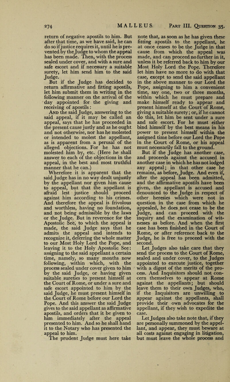 return of negative apostils to him. But after that time, as we have said, he can do so if justice requires it, until he is pre¬ vented by the Judge to whom the appeal has been made. Then, with the process sealed under cover, and with a sure and safe escort and if necessary a suitable surety, let him send him to the said Judge. But if the Judge has decided to return affirmative and fitting apostils, let him submit them in writing in the following manner on the arrival of the day appointed for the giving and receiving of apostils: And the said Judge, answering to the said appeal, if it may be called an appeal, says that he has proceeded in the present cause justly and as he ought and not otherwise, nor has he molested or intended to molest the appellant, as is apparent from a perusal of the alleged objections. For he has not molested him by, etc. (Here he shall answer to each of the objections in the appeal, in the best and most truthful manner that he can.) Wherefore it is apparent that the said Judge has in no way dealt unjustly by the appellant nor given him cause to appeal, but that the appellant is afraid lest justice should proceed against him according to his crimes. And therefore the appeal is frivolous and worthless, having no foundation, and not being admissible by the laws or the Judge. But in reverence for the Apostolic See, to which the appeal is made, the said Judge says that he admits the appeal and intends to recognize it, deferring the whole matter to our Most Holy Lord the Pope, and leaving it to the Holy Apostolic See: assigning to the said appellant a certain time, namely, so many months now following, within which, with the rocess sealed under cover given to him y the said Judge, or having given suitable sureties to present himself at the Court of Rome, or under a sure and safe escort appointed to him by the said Judge, he must present himself in the Court of Rome before our Lord the Pope. And this answer the said Judge gives to the said appellant as affirmative apostils, and orders that it be given to him immediately after the appeal presented to him. And so he shall hand it to the Notary who has presented the appeal to him. The prudent Judge must here take note that, as soon as he has given these fitting apostils to the appellant, he at once ceases to be the Judge in that cause from which the appeal was made, and can proceed no further in it, unless it be referred back to him by our Most Holy Lord the Pope. Therefore let him have no more to do with that case, except to send the said appellant in the above manner to our Lord the Pope, assigning to him a convenient time, say one, two or three months, within which he must prepare and make himself ready to appear and present himself at the Court of Rome, giving a suitable surety; or, if he cannot do this, let him be sent under a sure and safe escort. For he must either bind himself by the best means in his power to present himself within the assigned time before our Lord the Pope in the Court of Rome, or his appeal must necessarily fall to the ground. But if the Judge has another case, and proceeds against the accused in another case in which he has not lodged any appeal; in that other case he remains, as before, Judge. And even if, after the appeal has been admitted, and the affirmative apostils have been given, the appellant is accused and denounced to the Judge in respect of other heresies which were not in question in the case from which he appealed, he does not cease to be the Judge, and can proceed with the inquiry and the examination of wit¬ nesses as before. And when the first case has been finished in the Court of Rome, or after reference back to the Judge, he is free to proceed with the second. Let Judges also take care that they send the process to the Court of Rome, sealed and under cover, to the Judges appointed to execute justice, together with a digest of the merits of the pro¬ cess. And Inquisitors should not con¬ cern themselves to appear at Rome against the appellants; but should leave them to their own Judges, who, if the Inquisitors are unwilling to appear against the appellants, shall provide their own advocates for the appellant, if they wish to expedite the case. Let Judges also take note that, if they are personally summoned by the appel¬ lant, and appear, they must beware at all costs against engaging in litigation, but must leave the whole process and
