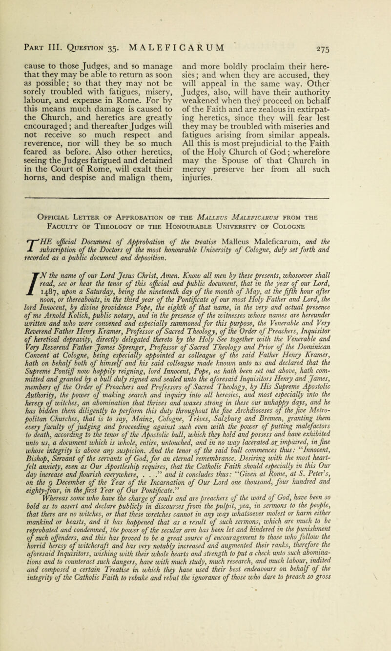 cause to those Judges, and so manage that they may be able to return as soon as possible; so that they may not be sorely troubled with fatigues, misery, labour, and expense in Rome. For by this means much damage is caused to the Church, and heretics are greatly encouraged; and thereafter Judges will not receive so much respect and reverence, nor will they be so much feared as before. Also other heretics, seeing the Judges fatigued and detained in the Court of Rome, will exalt their horns, and despise and malign them, and more boldly proclaim their here¬ sies; and when they are accused, they will appeal in the same way. Other Judges, also, will have their authority weakened when they proceed on behalf of the Faith and are zealous in extirpat¬ ing heretics, since they will fear lest they may be troubled with miseries and fatigues arising from similar appeals. All this is most prejudicial to the Faith of the Holy Church of God; wherefore may the Spouse of that Church in mercy preserve her from all such injuries. Official Letter of Approbation of the Malleus Maleficarum from the Faculty of Theology of the Honourable University of Cologne rHE official Document of Approbation of the treatise Malleus Maleficarum, and the subscription of the Doctors of the most honourable University of Cologne, duly set forth and recorded as a public document and deposition. /N the name of our Lord Jesus Christ, Amen. Know all men by these presents, whosoever shall read, see or hear the tenor of this official and public document, that in the year of our Lord, 1487, upon a Saturday, being the nineteenth day of the month of May, at the fifth hour after noon, or thereabouts, in the third year of the Pontificate of our most Holy Father and Lord, the lord Innocent, by divine providence Pope, the eighth of that name, in the very and actual presence of me Arnold Kolich, public notary, and in the presence of the witnesses whose names are hereunder written and who were convened and especially summoned for this purpose, the Venerable and Very Reverend Father Henry Kramer, Professor of Sacred Theology, of the Order of Preachers, Inquisitor of heretical depravity, directly delegated thereto by the Holy See together with the Venerable and Very Reverend Father James Sprenger, Professor of Sacred Theology and Prior of the Dominican Convent at Cologne, being especially appointed as colleague of the said Father Henry Kramer, hath on behalf both of himself and his said colleague made known unto us and declared that the Supreme Pontiff now happily reigning, lord Innocent, Pope, as hath been set out above, hath com¬ mitted and granted by a bull duly signed and sealed unto the aforesaid Inquisitors Henry and James, members of the Order of Preachers and Professors of Sacred Theology, by His Supreme Apostolic Authority, the power of making search and inquiry into all heresies, and most especially into the heresy of witches, an abomination that thrives and waxes strong in these our unhappy days, and he has bidden them diligently to perform this duty throughout the five Archdioceses of the five Metro¬ politan Churches, that is to say, Mainz, Cologne, Treves, Salzburg and Bremen, granting them every faculty of judging and proceeding against such even with the power of putting malefactors to death, according to the tenor of the Apostolic bull, which they hold and possess and have exhibited unto us, a document which is whole, entire, untouched, and in no way laceratedLorfmpaired, in fine whose integrity is above any suspicion. And the tenor of the said bull commences thus: ‘kInnocent, Bishop, Servant of the servants of God, for an eternal remembrance. Desiring with the most heart¬ felt anxiety, even as Our Apostleship requires, that the Catholic Faith should especially in this Our day increase and flourish everywhere, . . .” and it concludes thus: “Given at Rome, at S. Peter’s, on the g December of the Tear of the Incarnation of Our Lord one thousand, four hundred and eighty-four, in the first Tear of Our Pontificate.” Whereas some who have the charge of souls and are preachers of the word of God, have been so bold as to assert and declare publicly in discourses from the pulpit, yea, in sermons to the people, that there are no witches, or that these wretches cannot in any way whatsoever molest or harm either mankind or beasts, and it has happened that as a result of such sermons, which are much to be reprobated and condemned, the power of the secular arm has been let and hindered in the punishment of such offenders, and this has proved to be a great source of encouragement to those who follow the horrid heresy of witchcraft and has very notably increased and augmented their ranks, therefore the aforesaid Inquisitors, wishing with their whole hearts and strength to put a check unto such abomina¬ tions and to counteract such dangers, have with much study, much research, and much labour, indited and composed a certain Treatise in which they have used their best endeavours on behalf of the integrity of the Catholic Faith to rebuke and rebut the ignorance of those who dare to preach so gross