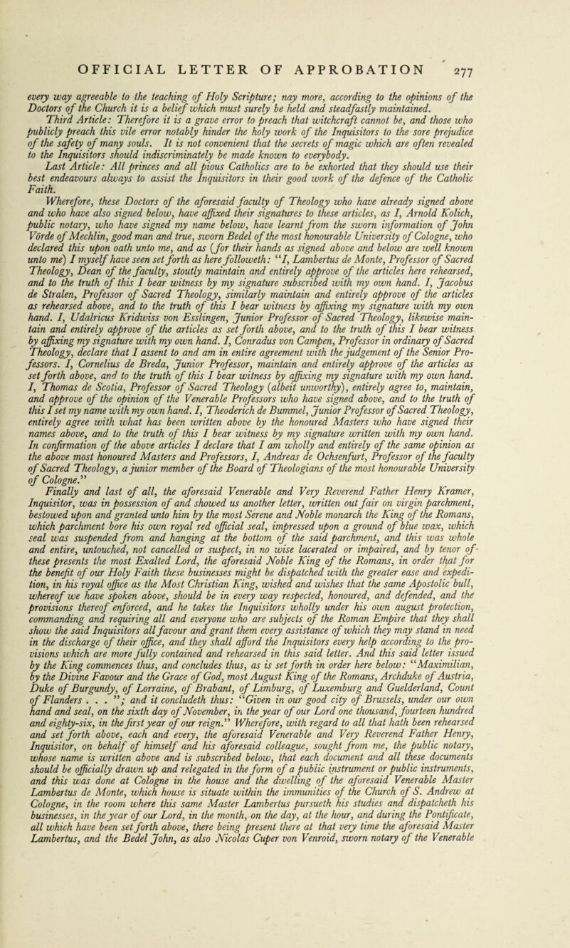 * every way agreeable to the teaching of Holy Scripture; nay more, according to the opinions of the Doctors of the Church it is a belief which must surely be held and steadfastly maintained. Third Article: Therefore it is a grave error to preach that witchcraft cannot be, and those who publicly preach this vile error notably hinder the holy work of the Inquisitors to the sore prejudice of the safety of many souls. It is not convenient that the secrets of magic which are often revealed to the Inquisitors should indiscriminately be made known to everybody. Last Article: All princes and all pious Catholics are to be exhorted that they should use their best endeavours always to assist the Inquisitors in their good work of the defence of the Catholic Faith. Wherefore, these Doctors of the aforesaid faculty of Theology who have already signed above and who have also signed below, have affixed their signatures to these articles, as I, Arnold Kolich, public notary, who have signed my name below, have learnt from the sworn information of John Vorde of Mechlin, good man and true, sworn Bedel of the most honourable University of Cologne, who declared this upon oath unto me, and as (for their hands as signed above and below are well known unto me) I myself have seen set forth as here followeth: “I, Lambertus de Monte, Professor of Sacred Theology, Dean of the faculty, stoutly maintain and entirely approve of the articles here rehearsed, and to the truth of this I bear witness by my signature subscribed with my own hand. I, Jacobus de Stralen, Professor of Sacred Theology, similarly maintain and entirely approve of the articles as rehearsed above, and to the truth of this I bear witness by affixing my signature with my own hand. I, Udalricus Kridwiss von Esslingen, Junior Professor of Sacred Theology, likewise main¬ tain and entirely approve of the articles as set forth above, and to the truth of this I bear witness by affixing my signature with my own hand. I, Conradus von Campen, Professor in ordinary of Sacred Theology, declare that I assent to and am in entire agreement with the judgement of the Senior Pro¬ fessors. I, Cornelius de Breda, Junior Professor, maintain and entirely approve of the articles as set forth above, and to the truth of this I bear witness by affixing my signature with my own hand. I, Thomas de Scotia, Professor of Sacred Theology (albeit unworthy), entirely agree to, maintain, and approve of the opinion of the Venerable Professors who have signed above, and to the truth of this I set my name with my own hand. I, Theoderich de Bummel, Junior Professor of Sacred Theology, entirely agree with what has been written above by the honoured Masters who have signed their names above, and to the truth of this I bear witness by my signature written with my own hand'. In confirmation of the above articles I declare that I am wholly and entirely of the same opinion as the above most honoured Masters and Professors, I, Andreas de Ochsenfurt, Professor of the faculty of Sacred Theology, a junior member of the Board of Theologians of the most honourable University of Cologne.” Finally and last of all, the aforesaid Venerable and Very Reverend Father Henry Kramer, Inquisitor, was in possession of and showed us another letter, written out fair on virgin parchment, bestowed upon and granted unto him by the most Serene and Noble monarch the King of the Romans, which parchment bore his own royal red official seal, impressed upon a ground of blue wax, which seal was suspended from and hanging at the bottom of the said parchment, and this was whole and entire, untouched, not cancelled or suspect, in no wise lacerated or impaired, and by tenor of- these presents the most Exalted Lord, the aforesaid Noble King of the Romans, in order that for the benefit of our Holy Faith these businesses might be dispatched with the greater ease and expedi¬ tion, in his royal office as the Most Christian King, wished and wishes that the same Apostolic bull, whereof we have spoken above, should be in every way respected, honoured, and defended, and the provisions thereof enforced, and he takes the Inquisitors wholly under his own august protection, commanding and. requiring all and everyone who are subjects of the Roman Empire that they shall show the said Inquisitors all favour and grant them every assistance of which they may stand in need in the discharge of their office, and they shall afford the Inquisitors every help according to the pro¬ visions which are more fully contained and rehearsed in this said letter. And this said letter issued by the King commences thus, and concludes thus, as is set forth in order here below: “Maximilian, by the Divine Favour and the Grace of God, most August King of the Romans, Archduke of Austria, Duke of Burgundy, of Lorraine, of Brabant, of Limburg, of Luxemburg and Guelderland, Count of Flanders . . . ”; and it concludeth thus: ''‘'Given in our good city of Brussels, under our own hand and seal, on the sixth day of November, in the year of our Lord one thousand, fourteen hundred and eighty-six, in the first year cf our reign.” Wherefore, with regard to all that hath been rehearsed and set forth above, each and every, the aforesaid Venerable and Very Reverend Father Henry, Inquisitor, on behalf of himself and his aforesaid colleague, sought from me, the public notary, whose name is written above and is subscribed below, that each document and all these documents should be officially drawn up and relegated in the form of a public instrument or public instruments, and this was done at Cologne in the house and the dwelling of the aforesaid Venerable Master Lambertus de Monte, which house is situate within the immunities of the Church of S. Andrew at Cologne, in the room where this same Master Lambertus pursueth his studies and dispatcheth his businesses, in the year of our Lord, in the month, on the day, at the hour, and during the Pontificate, all which have been set forth above, there being present there at that very time the aj'oresaid Master Lambertus, and the Bedel John, as also Nicolas Cuper von Venroid, sworn notary of the Venerable