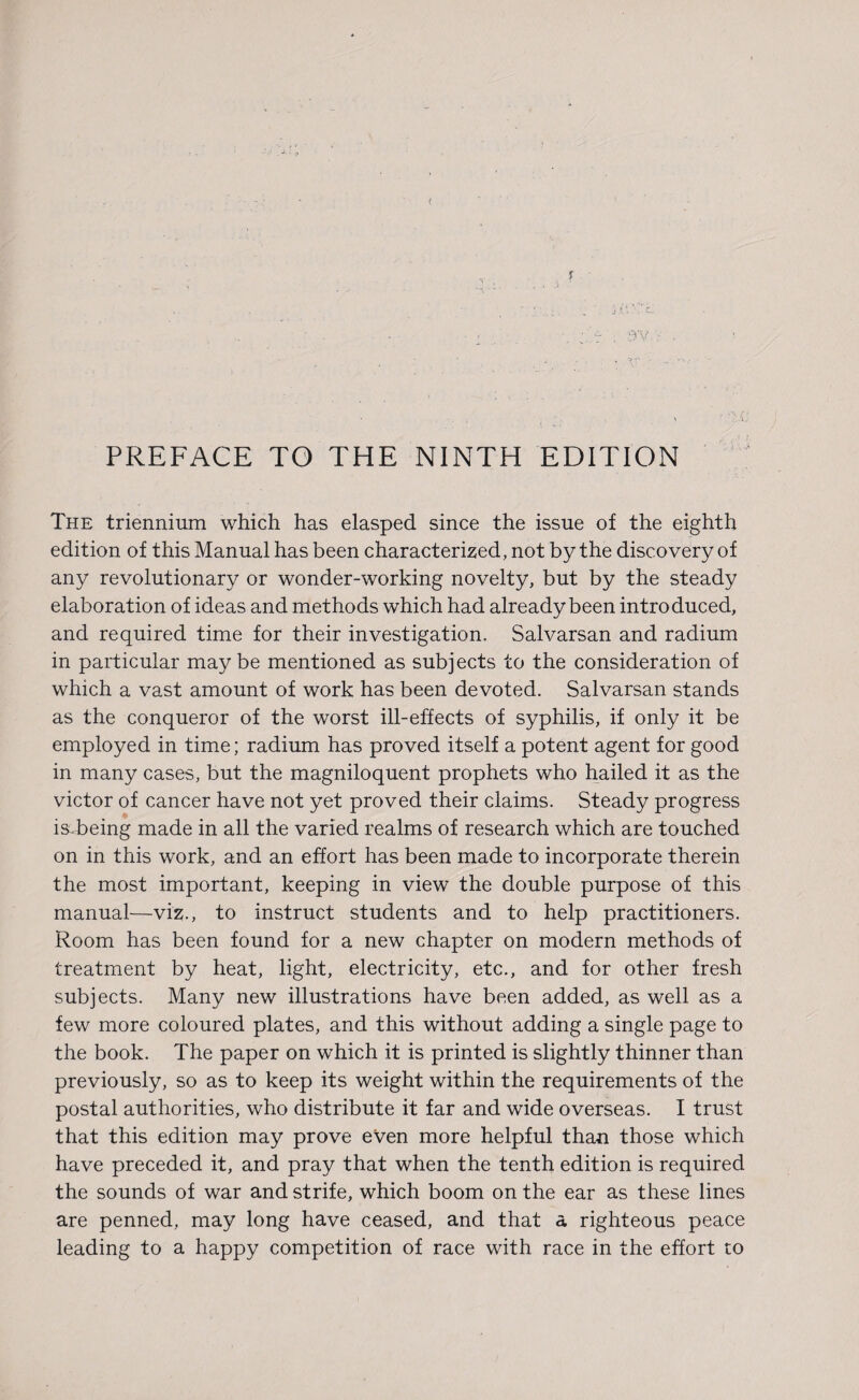 i f ' ■v . j A * / £. ;l‘r\ 9V.-; PREFACE TO THE NINTH EDITION The triennium which has elasped since the issue of the eighth edition of this Manual has been characterized, not by the discovery of any revolutionary or wonder-working novelty, but by the steady elaboration of ideas and methods which had already been introduced, and required time for their investigation. Salvarsan and radium in particular maybe mentioned as subjects to the consideration of which a vast amount of work has been devoted. Salvarsan stands as the conqueror of the worst ill-effects of syphilis, if only it be employed in time; radium has proved itself a potent agent for good in many cases, but the magniloquent prophets who hailed it as the victor of cancer have not yet proved their claims. Steady progress is being made in all the varied realms of research which are touched on in this work, and an effort has been made to incorporate therein the most important, keeping in view the double purpose of this manual—viz., to instruct students and to help practitioners. Room has been found for a new chapter on modern methods of treatment by heat, light, electricity, etc., and for other fresh subjects. Many new illustrations have been added, as well as a few more coloured plates, and this without adding a single page to the book. The paper on which it is printed is slightly thinner than previously, so as to keep its weight within the requirements of the postal authorities, who distribute it far and wide overseas. I trust that this edition may prove even more helpful than those which have preceded it, and pray that when the tenth edition is required the sounds of war and strife, which boom on the ear as these lines are penned, may long have ceased, and that a righteous peace leading to a happy competition of race with race in the effort to