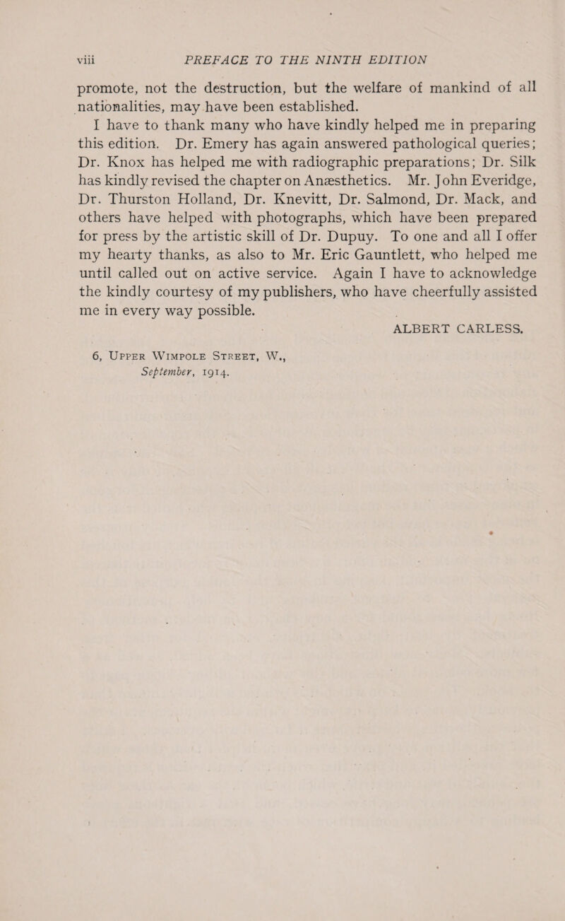 promote, not the destruction, but the welfare of mankind of all nationalities, may have been established. I have to thank many who have kindly helped me in preparing this edition. Dr. Emery has again answered pathological queries; Dr. Knox has helped me with radiographic preparations; Dr. Silk has kindly revised the chapter on Anaesthetics. Mr. John Everidge, Dr. Thurston Holland, Dr. Knevitt, Dr. Salmond, Dr. Mack, and others have helped with photographs, which have been prepared for press by the artistic skill of Dr. Dupuy. To one and all I offer my hearty thanks, as also to Mr. Eric Gauntlett, who helped me until called out on active service. Again I have to acknowledge the kindly courtesy of my publishers, who have cheerfully assisted me in every way possible. 6, Upper Wimpole Street, W., September, 1914. ALBERT CARLESS.