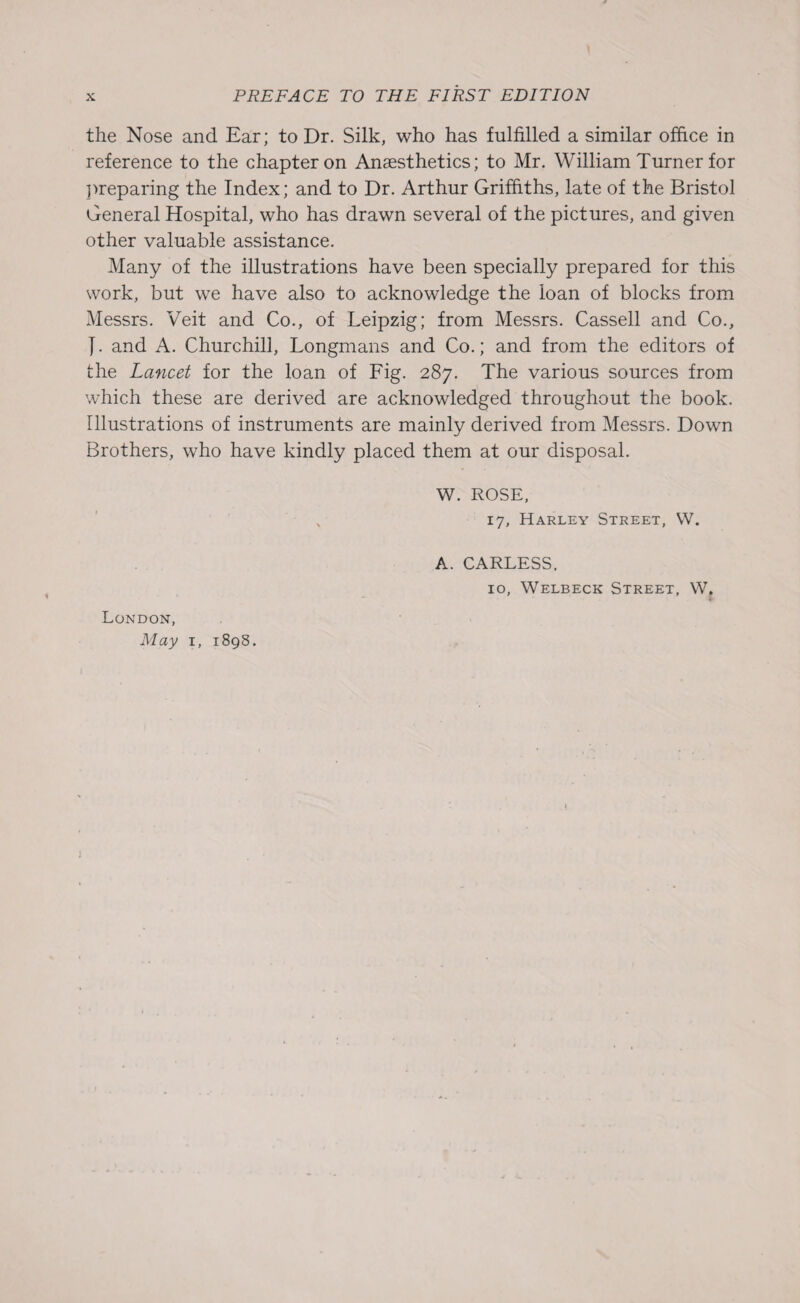 the Nose and Ear; to Dr. Silk, who has fulfilled a similar office in reference to the chapter on Anaesthetics; to Mr. William Turner for preparing the Index; and to Dr. Arthur Griffiths, late of the Bristol General Hospital, who has drawn several of the pictures, and given other valuable assistance. Many of the illustrations have been specially prepared for this work, but we have also to acknowledge the loan of blocks from Messrs. Veit and Co., of Leipzig; from Messrs. Cassell and Co., J. and A. Churchill, Longmans and Co.; and from the editors of the Lancet for the loan of Fig. 287. The various sources from which these are derived are acknowledged throughout the book. Illustrations of instruments are mainly derived from Messrs. Down Brothers, who have kindly placed them at our disposal. W. ROSE, v 17, Harley Street, W. London, May 1, 1898. A. CARLESS. 10, Welbeck Street, W. j